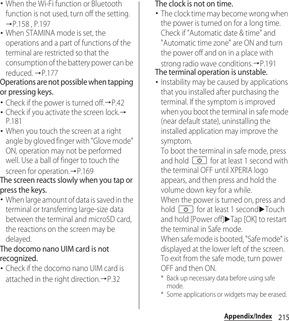 215Appendix/Index･When the Wi-Fi function or Bluetooth function is not used, turn off the setting. →P.158 , P.197･When STAMINA mode is set, the operations and a part of functions of the terminal are restricted so that the consumption of the battery power can be reduced. →P.177Operations are not possible when tapping or pressing keys.･Check if the power is turned off.→P.42･Check if you activate the screen lock.→P.181･When you touch the screen at a right angle by gloved finger with &quot;Glove mode&quot; ON, operation may not be performed well. Use a ball of finger to touch the screen for operation.→P.169The screen reacts slowly when you tap or press the keys.･When large amount of data is saved in the terminal or transferring large-size data between the terminal and microSD card, the reactions on the screen may be delayed.The docomo nano UIM card is not recognized.･Check if the docomo nano UIM card is attached in the right direction.→P.32The clock is not on time.･The clock time may become wrong when the power is turned on for a long time. Check if &quot;Automatic date &amp; time&quot; and &quot;Automatic time zone&quot; are ON and turn the power off and on in a place with strong radio wave conditions.→P.191The terminal operation is unstable.･Instability may be caused by applications that you installed after purchasing the terminal. If the symptom is improved when you boot the terminal in safe mode (near default state), uninstalling the installed application may improve the symptom.To boot the terminal in safe mode, press and hold O for at least 1 second with the terminal OFF until XPERIA logo appears, and then press and hold the volume down key for a while.When the power is turned on, press and hold O for at least 1 seconduTouch and hold [Power off]uTap [OK] to restart the terminal in Safe mode.When safe mode is booted, &quot;Safe mode&quot; is displayed at the lower left of the screen.To exit from the safe mode, turn power OFF and then ON.* Back up necessary data before using safe mode.* Some applications or widgets may be erased.