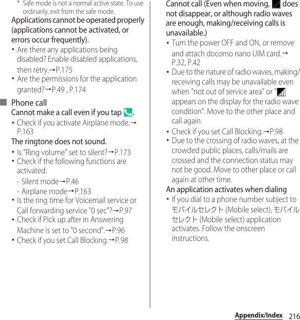 216Appendix/Index* Safe mode is not a normal active state. To use ordinarily, exit from the safe mode.Applications cannot be operated properly (applications cannot be activated, or errors occur frequently).･Are there any applications being disabled? Enable disabled applications, then retry.→P.175･Are the permissions for the application granted?→P.49 , P.174■ Phone callCannot make a call even if you tap  .･Check if you activate Airplane mode.→P.163The ringtone does not sound.･Is &quot;Ring volume&quot; set to silent?→P.173･Check if the following functions are activated.-Silent mode→P.46- Airplane mode→P.163･Is the ring time for Voicemail service or Call forwarding service &quot;0 sec&quot;?→P.97･Check if Pick up after in Answering Machine is set to &quot;0 second&quot;.→P.96･Check if you set Call Blocking.→P.98Cannot call (Even when moving,   does not disappear, or although radio waves are enough, making/receiving calls is unavailable.)･Turn the power OFF and ON, or remove and attach docomo nano UIM card.→P.32, P.42･Due to the nature of radio waves, making/receiving calls may be unavailable even when &quot;not out of service area&quot; or &quot;  appears on the display for the radio wave condition&quot;. Move to the other place and call again.･Check if you set Call Blocking.→P.98･Due to the crossing of radio waves, at the crowded public places, calls/mails are crossed and the connection status may not be good. Move to other place or call again at other time.An application activates when dialing･If you dial to a phone number subject to モバイルセレクト (Mobile select), モバイルセレクト (Mobile select) application activates. Follow the onscreen instructions.