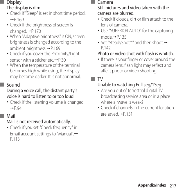 217Appendix/Index■ DisplayThe display is dim.･Check if &quot;Sleep&quot; is set in short time period.→P.169･Check if the brightness of screen is changed.→P.170･When &quot;Adaptive brightness&quot; is ON, screen brightness is changed according to the ambient brightness.→P.169･Check if you cover the Proximity/Light sensor with a sticker etc.→P.30･When the temperature of the terminal becomes high while using, the display may become darker. It is not abnormal.■ SoundDuring a voice call, the distant party&apos;s voice is hard to listen to or too loud.･Check if the listening volume is changed.→P.94■ MailMail is not received automatically.･Check if you set &quot;Check frequency&quot; in Email account settings to &quot;Manual&quot;.→P.113■ CameraStill pictures and video taken with the camera are blurred.･Check if clouds, dirt or film attach to the lens of camera.･Use &quot;SUPERIOR AUTO&quot; for the capturing mode.→P.135･Set &quot;SteadyShot™&quot; and then shoot.→P.142Photo or video shot with flash is whitish.･If there is your finger or cover around the camera lens, flash light may reflect and affect photo or video shooting.■ TVUnable to watching Full seg/1Seg･Are you out of terrestrial digital TV broadcasting service area or in a place where airwave is weak?･Check if channels in the current location are saved.→P.131