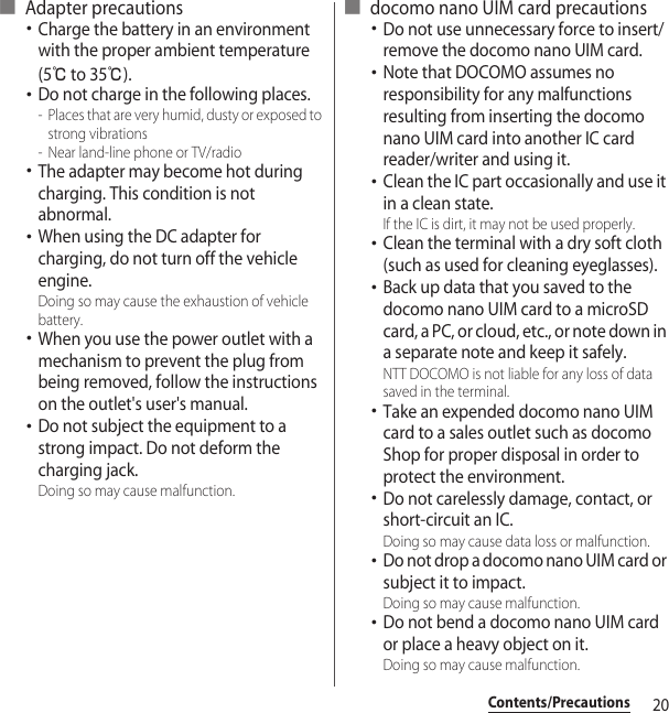 20Contents/Precautions■ Adapter precautions･Charge the battery in an environment with the proper ambient temperature (5℃ to 35℃).･Do not charge in the following places.- Places that are very humid, dusty or exposed to strong vibrations- Near land-line phone or TV/radio･The adapter may become hot during charging. This condition is not abnormal.･When using the DC adapter for charging, do not turn off the vehicle engine.Doing so may cause the exhaustion of vehicle battery.･When you use the power outlet with a mechanism to prevent the plug from being removed, follow the instructions on the outlet&apos;s user&apos;s manual.･Do not subject the equipment to a strong impact. Do not deform the charging jack.Doing so may cause malfunction.■ docomo nano UIM card precautions･Do not use unnecessary force to insert/remove the docomo nano UIM card.･Note that DOCOMO assumes no responsibility for any malfunctions resulting from inserting the docomo nano UIM card into another IC card reader/writer and using it.･Clean the IC part occasionally and use it in a clean state. If the IC is dirt, it may not be used properly.･Clean the terminal with a dry soft cloth (such as used for cleaning eyeglasses).･Back up data that you saved to the docomo nano UIM card to a microSD card, a PC, or cloud, etc., or note down in a separate note and keep it safely. NTT DOCOMO is not liable for any loss of data saved in the terminal.･Take an expended docomo nano UIM card to a sales outlet such as docomo Shop for proper disposal in order to protect the environment.･Do not carelessly damage, contact, or short-circuit an IC.Doing so may cause data loss or malfunction.･Do not drop a docomo nano UIM card or subject it to impact.Doing so may cause malfunction.･Do not bend a docomo nano UIM card or place a heavy object on it.Doing so may cause malfunction.