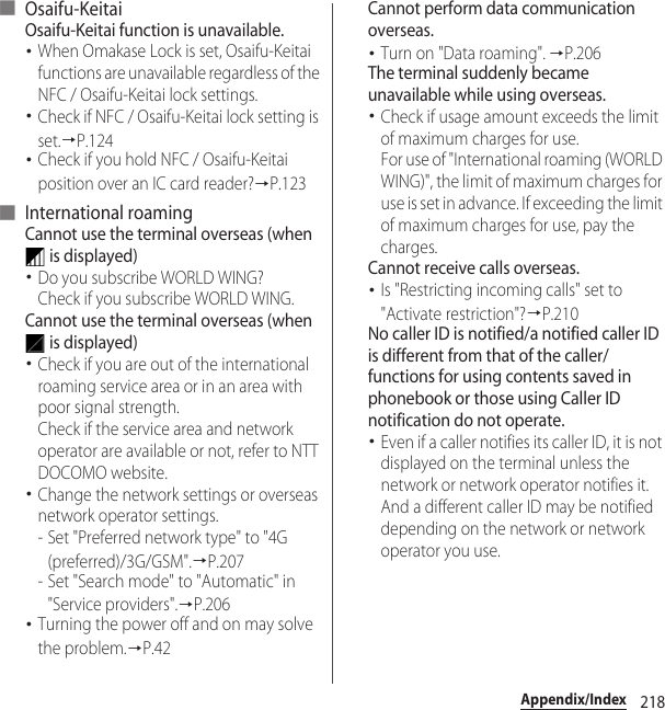 218Appendix/Index■ Osaifu-KeitaiOsaifu-Keitai function is unavailable.･When Omakase Lock is set, Osaifu-Keitai functions are unavailable regardless of the NFC / Osaifu-Keitai lock settings.･Check if NFC / Osaifu-Keitai lock setting is set.→P.124･Check if you hold NFC / Osaifu-Keitai position over an IC card reader?→P.123■ International roamingCannot use the terminal overseas (when  is displayed)･Do you subscribe WORLD WING?Check if you subscribe WORLD WING.Cannot use the terminal overseas (when  is displayed)･Check if you are out of the international roaming service area or in an area with poor signal strength.Check if the service area and network operator are available or not, refer to NTT DOCOMO website.･Change the network settings or overseas network operator settings.- Set &quot;Preferred network type&quot; to &quot;4G (preferred)/3G/GSM&quot;.→P.207- Set &quot;Search mode&quot; to &quot;Automatic&quot; in &quot;Service providers&quot;.→P.206･Turning the power off and on may solve the problem.→P.42Cannot perform data communication overseas.･Turn on &quot;Data roaming&quot;. →P.206The terminal suddenly became unavailable while using overseas.･Check if usage amount exceeds the limit of maximum charges for use.For use of &quot;International roaming (WORLD WING)&quot;, the limit of maximum charges for use is set in advance. If exceeding the limit of maximum charges for use, pay the charges.Cannot receive calls overseas.･Is &quot;Restricting incoming calls&quot; set to &quot;Activate restriction&quot;?→P.210No caller ID is notified/a notified caller ID is different from that of the caller/functions for using contents saved in phonebook or those using Caller ID notification do not operate.･Even if a caller notifies its caller ID, it is not displayed on the terminal unless the network or network operator notifies it. And a different caller ID may be notified depending on the network or network operator you use.