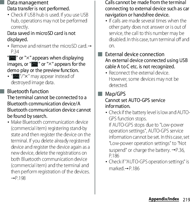 219Appendix/Index■ Data managementData transfer is not performed.･Check if USB hub is used. If you use USB hub, operations may not be performed correctly.Data saved in microSD card is not displayed.･Remove and reinsert the microSD card.→P.34&quot;&quot; or &quot;u&quot; appears when displaying images, or &quot; &quot; or &quot;u&quot; appears for the demo play or the preview function.･&quot;&quot;/&quot;u&quot; may appear instead of destroyed image data.■ Bluetooth functionThe terminal cannot be connected to a Bluetooth communication device/A Bluetooth communication device cannot be found by search.･Make Bluetooth communication device (commercial item) registering stand-by state and then register the device on the terminal. If you delete already registered device and register the device again as a new device, delete the registrations on both Bluetooth communication device (commercial item) and the terminal and then perform registration of the devices.→P.198Calls cannot be made from the terminal connecting to external device such as car navigation or handsfree device.･If calls are made several times when the other party does not answer or is out of service, the call to this number may be disabled. In this case, turn terminal off and on.■ External device connectionAn external device connected using USB cable A to C etc. is not recognized.･Reconnect the external device.However, some devices may not be detected.■ Map/GPSCannot set AUTO-GPS service information.･Check if the battery level is low and AUTO-GPS function stops.If AUTO-GPS stops due to &quot;Low-power operation settings&quot;, AUTO-GPS service information cannot be set. In this case, set &quot;Low-power operation settings&quot; to &quot;Not suspend&quot; or charge the battery. →P.36, P.186･Check if &quot;AUTO-GPS operation settings&quot; is marked.→P.186