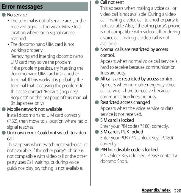 220Appendix/Index●No service･The terminal is out of service area, or the received signal is too weak. Move to a location where radio signal can be reached.･The docomo nano UIM card is not working properly.Removing and inserting docomo nano UIM card may solve the problem.If the problem persists, try inserting the docomo nano UIM card into another terminal. If this works, it is probably the terminal that is causing the problem. In this case, contact &quot;Repairs (Inquiries/Request)&quot; on the last page of this manual (in Japanese only).●Mobile network not availableInstall docomo nano UIM card correctly (P.32), then move to a location where radio signal reaches.●Unknown error. Could not switch to video call.This appears when switching to video call is not available. If the other party&apos;s phone is not compatible with video call or the other party uses Call waiting, or during voice guidance play, switching is not available.●Call not sentThis appears when making a voice call or video call is not available. During a video call, making a voice call to another party is not available. Also, if the other party&apos;s phone is not compatible with video call, or during a voice call, making a video call is not available.●Normal calls are restricted by access control.Appears when normal voice call service is hard to receive because communication lines are busy.●All calls are restricted by access control.Appears when normal/emergency voice call service is hard to receive because communication lines are busy.●Restricted access changedAppears when the voice service or data service is not received.●SIM card is lockedEnter your PIN code (P.180) correctly.●SIM card is PUK-lockedEnter your PUK (PIN Unlock Key) (P.180) correctly.●PIN lock disable code is locked.PIN Unlock Key is locked. Please contact a docomo Shop.Error messages