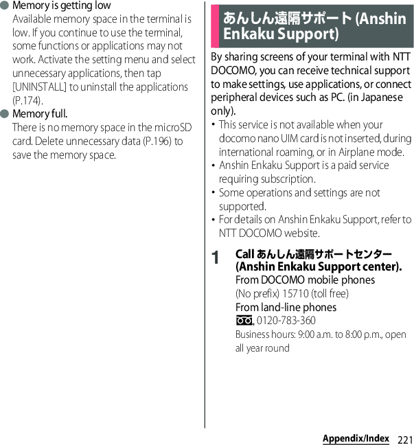 221Appendix/Index●Memory is getting lowAvailable memory space in the terminal is low. If you continue to use the terminal, some functions or applications may not work. Activate the setting menu and select unnecessary applications, then tap [UNINSTALL] to uninstall the applications (P.174).●Memory full.There is no memory space in the microSD card. Delete unnecessary data (P.196) to save the memory space.By sharing screens of your terminal with NTT DOCOMO, you can receive technical support to make settings, use applications, or connect peripheral devices such as PC. (in Japanese only).･This service is not available when your docomo nano UIM card is not inserted, during international roaming, or in Airplane mode.･Anshin Enkaku Support is a paid service requiring subscription.･Some operations and settings are not supported.･For details on Anshin Enkaku Support, refer to NTT DOCOMO website.1Call あんしん遠隔サポートセンター (Anshin Enkaku Support center).From DOCOMO mobile phones(No prefix) 15710 (toll free)From land-line phones 0120-783-360Business hours: 9:00 a.m. to 8:00 p.m., open all year roundあんしん遠隔サポート (Anshin Enkaku Support)