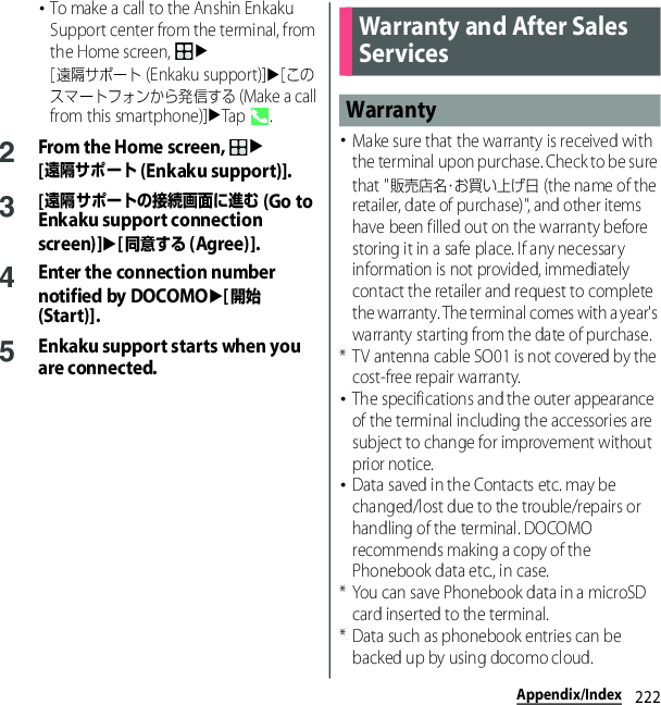 222Appendix/Index･To make a call to the Anshin Enkaku Support center from the terminal, from the Home screen, u[遠隔サポート (Enkaku support)]u[このスマートフォンから発信する (Make a call from this smartphone)]uTap .2From the Home screen, u[遠隔サポート (Enkaku support)].3[遠隔サポートの接続画面に進む (Go to Enkaku support connection screen)]u[同意する (Agree)].4Enter the connection number notified by DOCOMOu[開始 (Start)].5Enkaku support starts when you are connected.･Make sure that the warranty is received with the terminal upon purchase. Check to be sure that &quot;販売店名・お買い上げ日 (the name of the retailer, date of purchase)&quot;, and other items have been filled out on the warranty before storing it in a safe place. If any necessary information is not provided, immediately contact the retailer and request to complete the warranty. The terminal comes with a year&apos;s warranty starting from the date of purchase.* TV antenna cable SO01 is not covered by the cost-free repair warranty.･The specifications and the outer appearance of the terminal including the accessories are subject to change for improvement without prior notice.･Data saved in the Contacts etc. may be changed/lost due to the trouble/repairs or handling of the terminal. DOCOMO recommends making a copy of the Phonebook data etc., in case.* You can save Phonebook data in a microSD card inserted to the terminal.* Data such as phonebook entries can be backed up by using docomo cloud.Warranty and After Sales ServicesWarranty