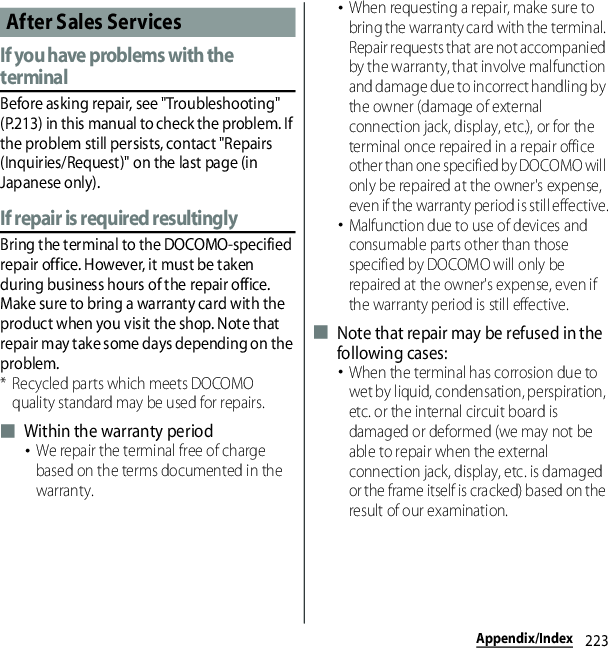 223Appendix/IndexIf you have problems with the terminalBefore asking repair, see &quot;Troubleshooting&quot; (P.213) in this manual to check the problem. If the problem still persists, contact &quot;Repairs (Inquiries/Request)&quot; on the last page (in Japanese only).If repair is required resultinglyBring the terminal to the DOCOMO-specified repair office. However, it must be taken during business hours of the repair office. Make sure to bring a warranty card with the product when you visit the shop. Note that repair may take some days depending on the problem.* Recycled parts which meets DOCOMO quality standard may be used for repairs.■ Within the warranty period･We repair the terminal free of charge based on the terms documented in the warranty.･When requesting a repair, make sure to bring the warranty card with the terminal. Repair requests that are not accompanied by the warranty, that involve malfunction and damage due to incorrect handling by the owner (damage of external connection jack, display, etc.), or for the terminal once repaired in a repair office other than one specified by DOCOMO will only be repaired at the owner&apos;s expense, even if the warranty period is still effective.･Malfunction due to use of devices and consumable parts other than those specified by DOCOMO will only be repaired at the owner&apos;s expense, even if the warranty period is still effective.■ Note that repair may be refused in the following cases:･When the terminal has corrosion due to wet by liquid, condensation, perspiration, etc. or the internal circuit board is damaged or deformed (we may not be able to repair when the external connection jack, display, etc. is damaged or the frame itself is cracked) based on the result of our examination.After Sales Services