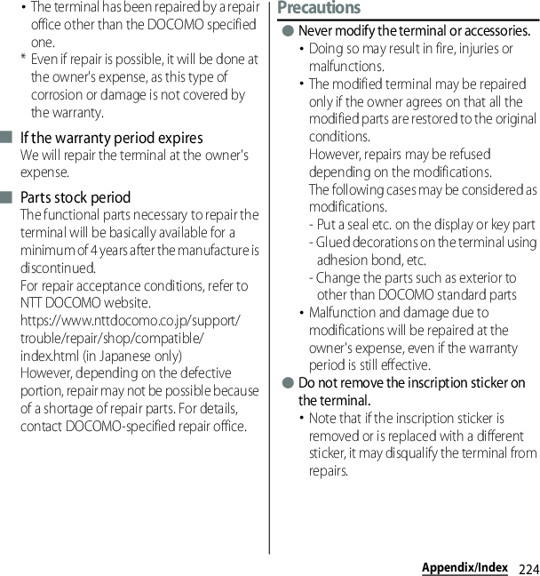 224Appendix/Index･The terminal has been repaired by a repair office other than the DOCOMO specified one.* Even if repair is possible, it will be done at the owner&apos;s expense, as this type of corrosion or damage is not covered by the warranty.■ If the warranty period expiresWe will repair the terminal at the owner&apos;s expense.■ Parts stock periodThe functional parts necessary to repair the terminal will be basically available for a minimum of 4 years after the manufacture is discontinued.For repair acceptance conditions, refer to NTT DOCOMO website.https://www.nttdocomo.co.jp/support/trouble/repair/shop/compatible/index.html (in Japanese only)However, depending on the defective portion, repair may not be possible because of a shortage of repair parts. For details, contact DOCOMO-specified repair office.Precautions●Never modify the terminal or accessories.･Doing so may result in fire, injuries or malfunctions.･The modified terminal may be repaired only if the owner agrees on that all the modified parts are restored to the original conditions.However, repairs may be refused depending on the modifications.The following cases may be considered as modifications.- Put a seal etc. on the display or key part- Glued decorations on the terminal using adhesion bond, etc.- Change the parts such as exterior to other than DOCOMO standard parts･Malfunction and damage due to modifications will be repaired at the owner&apos;s expense, even if the warranty period is still effective.●Do not remove the inscription sticker on the terminal.･Note that if the inscription sticker is removed or is replaced with a different sticker, it may disqualify the terminal from repairs.