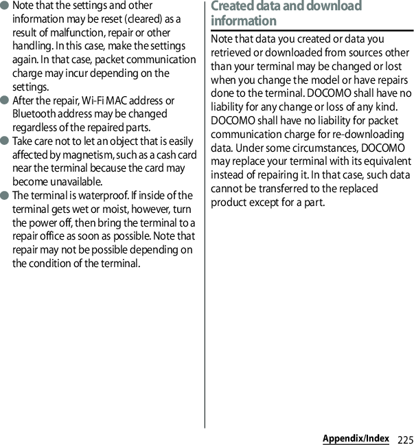 225Appendix/Index●Note that the settings and other information may be reset (cleared) as a result of malfunction, repair or other handling. In this case, make the settings again. In that case, packet communication charge may incur depending on the settings.●After the repair, Wi-Fi MAC address or Bluetooth address may be changed regardless of the repaired parts.●Take care not to let an object that is easily affected by magnetism, such as a cash card near the terminal because the card may become unavailable.●The terminal is waterproof. If inside of the terminal gets wet or moist, however, turn the power off, then bring the terminal to a repair office as soon as possible. Note that repair may not be possible depending on the condition of the terminal.Created data and download informationNote that data you created or data you retrieved or downloaded from sources other than your terminal may be changed or lost when you change the model or have repairs done to the terminal. DOCOMO shall have no liability for any change or loss of any kind. DOCOMO shall have no liability for packet communication charge for re-downloading data. Under some circumstances, DOCOMO may replace your terminal with its equivalent instead of repairing it. In that case, such data cannot be transferred to the replaced product except for a part.
