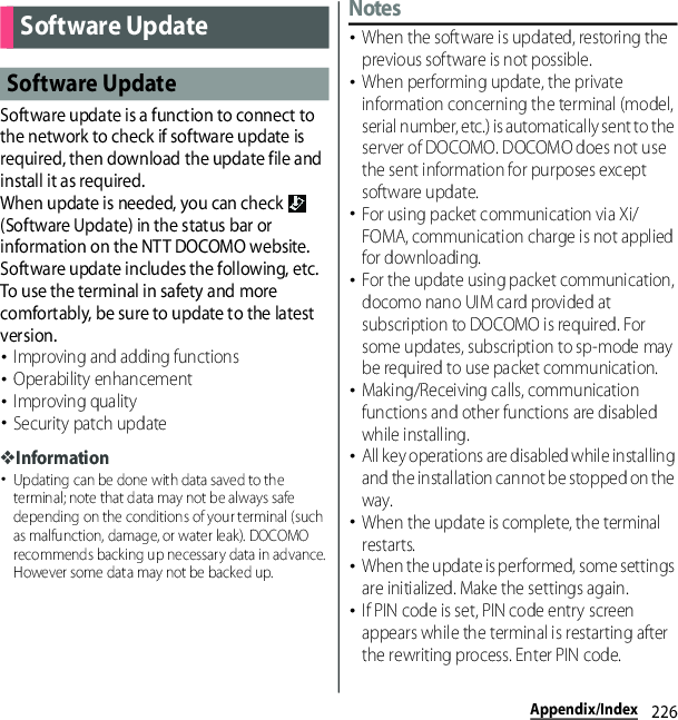 226Appendix/IndexSoftware update is a function to connect to the network to check if software update is required, then download the update file and install it as required.When update is needed, you can check   (Software Update) in the status bar or information on the NTT DOCOMO website.Software update includes the following, etc. To use the terminal in safety and more comfortably, be sure to update to the latest version.･Improving and adding functions･Operability enhancement･Improving quality･Security patch update❖Information･Updating can be done with data saved to the terminal; note that data may not be always safe depending on the conditions of your terminal (such as malfunction, damage, or water leak). DOCOMO recommends backing up necessary data in advance. However some data may not be backed up.Notes･When the software is updated, restoring the previous software is not possible.･When performing update, the private information concerning the terminal (model, serial number, etc.) is automatically sent to the server of DOCOMO. DOCOMO does not use the sent information for purposes except software update.･For using packet communication via Xi/FOMA, communication charge is not applied for downloading.･For the update using packet communication, docomo nano UIM card provided at subscription to DOCOMO is required. For some updates, subscription to sp-mode may be required to use packet communication.･Making/Receiving calls, communication functions and other functions are disabled while installing.･All key operations are disabled while installing and the installation cannot be stopped on the way.･When the update is complete, the terminal restarts.･When the update is performed, some settings are initialized. Make the settings again.･If PIN code is set, PIN code entry screen appears while the terminal is restarting after the rewriting process. Enter PIN code.Software UpdateSoftware Update