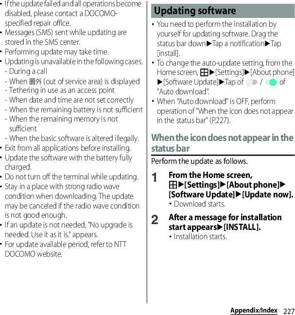 227Appendix/Index･If the update failed and all operations become disabled, please contact a DOCOMO-specified repair office.･Messages (SMS) sent while updating are stored in the SMS center.･Performing update may take time.･Updating is unavailable in the following cases.-During a call- When 圏外 (out of service area) is displayed- Tethering in use as an access point- When date and time are not set correctly- When the remaining battery is not sufficient- When the remaining memory is not sufficient- When the basic software is altered illegally.･Exit from all applications before installing.･Update the software with the battery fully charged.･Do not turn off the terminal while updating.･Stay in a place with strong radio wave condition when downloading. The update may be canceled if the radio wave condition is not good enough.･If an update is not needed, &quot;No upgrade is needed. Use it as it is.&quot; appears.･For update available period, refer to NTT DOCOMO website.･You need to perform the installation by yourself for updating software. Drag the status bar downuTap a notificationuTap [install].･To change the auto-update setting, from the Home screen, u[Settings]u[About phone]u[Software Update]uTap of   /   of &quot;Auto download&quot;.･When &quot;Auto download&quot; is OFF, perform operation of &quot;When the icon does not appear in the status bar&quot; (P.227).When the icon does not appear in the status barPerform the update as follows.1From the Home screen, u[Settings]u[About phone]u[Software Update]u[Update now].･Download starts.2After a message for installation start appearsu[INSTALL].･Installation starts.Updating software