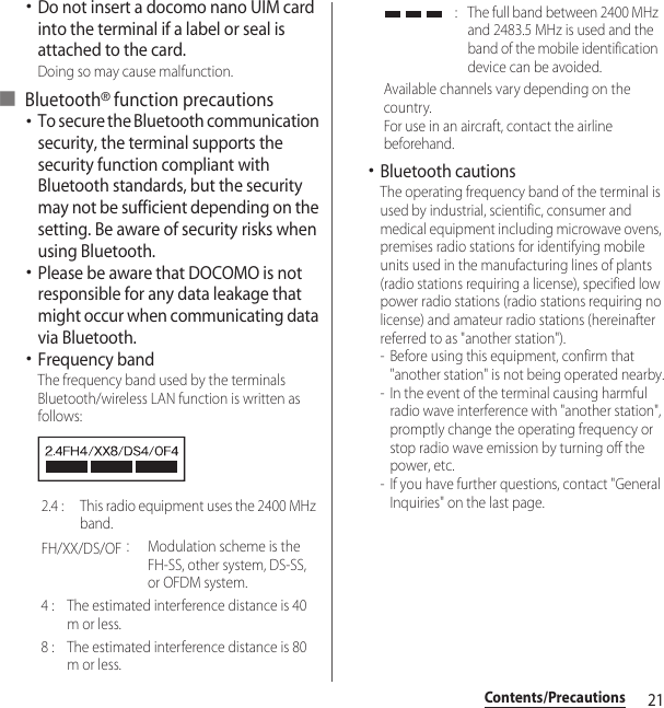 21Contents/Precautions･Do not insert a docomo nano UIM card into the terminal if a label or seal is attached to the card.Doing so may cause malfunction.■ Bluetooth® function precautions･To secure the Bluetooth communication security, the terminal supports the security function compliant with Bluetooth standards, but the security may not be sufficient depending on the setting. Be aware of security risks when using Bluetooth.･Please be aware that DOCOMO is not responsible for any data leakage that might occur when communicating data via Bluetooth.･Frequency bandThe frequency band used by the terminals Bluetooth/wireless LAN function is written as follows:･Bluetooth cautionsThe operating frequency band of the terminal is used by industrial, scientific, consumer and medical equipment including microwave ovens, premises radio stations for identifying mobile units used in the manufacturing lines of plants (radio stations requiring a license), specified low power radio stations (radio stations requiring no license) and amateur radio stations (hereinafter referred to as &quot;another station&quot;).- Before using this equipment, confirm that &quot;another station&quot; is not being operated nearby.- In the event of the terminal causing harmful radio wave interference with &quot;another station&quot;, promptly change the operating frequency or stop radio wave emission by turning off the power, etc.- If you have further questions, contact &quot;General Inquiries&quot; on the last page.2.4 :  This radio equipment uses the 2400 MHz band.FH/XX/DS/OF：Modulation scheme is the FH-SS, other system, DS-SS, or OFDM system.4 :  The estimated interference distance is 40 m or less.8 :  The estimated interference distance is 80 m or less. :  The full band between 2400 MHz and 2483.5 MHz is used and the band of the mobile identification device can be avoided.Available channels vary depending on the country.For use in an aircraft, contact the airline beforehand.