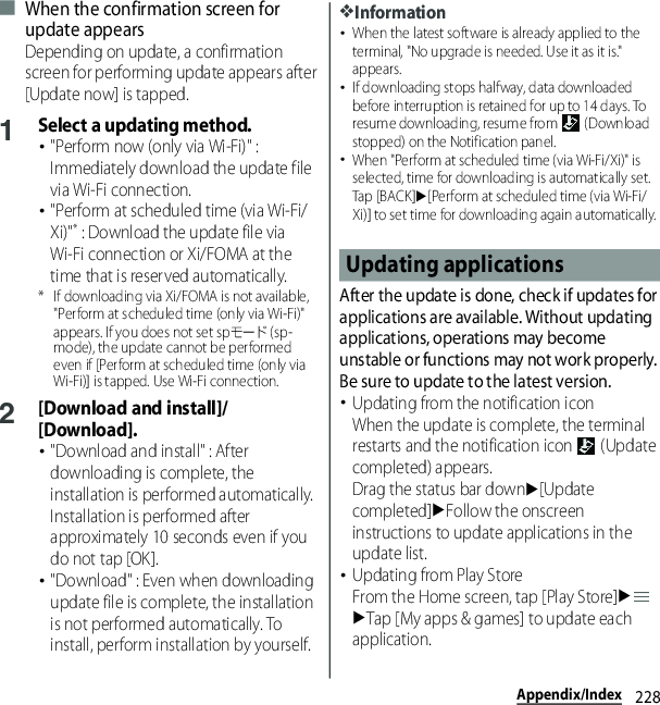 228Appendix/Index■ When the confirmation screen for update appearsDepending on update, a confirmation screen for performing update appears after [Update now] is tapped.1Select a updating method.･&quot;Perform now (only via Wi-Fi)&quot; : Immediately download the update file via Wi-Fi connection.･&quot;Perform at scheduled time (via Wi-Fi/Xi)&quot;* : Download the update file via Wi-Fi connection or Xi/FOMA at the time that is reserved automatically.* If downloading via Xi/FOMA is not available, &quot;Perform at scheduled time (only via Wi-Fi)&quot; appears. If you does not set spモード (sp-mode), the update cannot be performed even if [Perform at scheduled time (only via Wi-Fi)] is tapped. Use Wi-Fi connection.2[Download and install]/[Download].･&quot;Download and install&quot; : After downloading is complete, the installation is performed automatically. Installation is performed after approximately 10 seconds even if you do not tap [OK].･&quot;Download&quot; : Even when downloading update file is complete, the installation is not performed automatically. To install, perform installation by yourself.❖Information･When the latest software is already applied to the terminal, &quot;No upgrade is needed. Use it as it is.&quot; appears.･If downloading stops halfway, data downloaded before interruption is retained for up to 14 days. To resume downloading, resume from   (Download stopped) on the Notification panel.･When &quot;Perform at scheduled time (via Wi-Fi/Xi)&quot; is selected, time for downloading is automatically set. Tap [BACK]u[Perform at scheduled time (via Wi-Fi/Xi)] to set time for downloading again automatically.After the update is done, check if updates for applications are available. Without updating applications, operations may become unstable or functions may not work properly. Be sure to update to the latest version.･Updating from the notification iconWhen the update is complete, the terminal restarts and the notification icon   (Update completed) appears.Drag the status bar downu[Update completed]uFollow the onscreen instructions to update applications in the update list.･Updating from Play StoreFrom the Home screen, tap [Play Store]uuTap [My apps &amp; games] to update each application.Updating applications