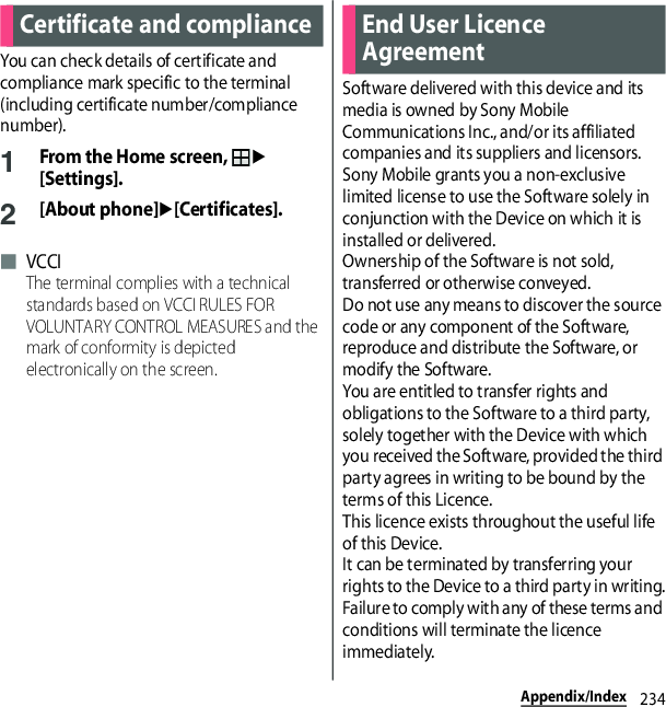 234Appendix/IndexYou can check details of certificate and compliance mark specific to the terminal (including certificate number/compliance number).1From the Home screen, u[Settings].2[About phone]u[Certificates].■ VCCIThe terminal complies with a technical standards based on VCCI RULES FOR VOLUNTARY CONTROL MEASURES and the mark of conformity is depicted electronically on the screen.Software delivered with this device and its media is owned by Sony Mobile Communications Inc., and/or its affiliated companies and its suppliers and licensors.Sony Mobile grants you a non-exclusive limited license to use the Software solely in conjunction with the Device on which it is installed or delivered.Ownership of the Software is not sold, transferred or otherwise conveyed.Do not use any means to discover the source code or any component of the Software, reproduce and distribute the Software, or modify the Software.You are entitled to transfer rights and obligations to the Software to a third party, solely together with the Device with which you received the Software, provided the third party agrees in writing to be bound by the terms of this Licence.This licence exists throughout the useful life of this Device.It can be terminated by transferring your rights to the Device to a third party in writing.Failure to comply with any of these terms and conditions will terminate the licence immediately.Certificate and compliance End User Licence Agreement