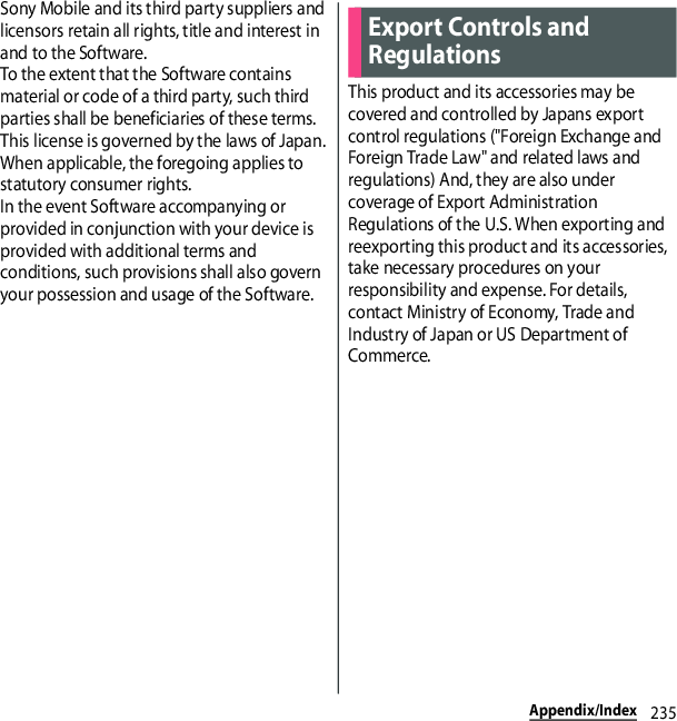 235Appendix/IndexSony Mobile and its third party suppliers and licensors retain all rights, title and interest in and to the Software.To the extent that the Software contains material or code of a third party, such third parties shall be beneficiaries of these terms.This license is governed by the laws of Japan.When applicable, the foregoing applies to statutory consumer rights.In the event Software accompanying or provided in conjunction with your device is provided with additional terms and conditions, such provisions shall also govern your possession and usage of the Software.This product and its accessories may be covered and controlled by Japans export control regulations (&quot;Foreign Exchange and Foreign Trade Law&quot; and related laws and regulations) And, they are also under coverage of Export Administration Regulations of the U.S. When exporting and reexporting this product and its accessories, take necessary procedures on your responsibility and expense. For details, contact Ministry of Economy, Trade and Industry of Japan or US Department of Commerce.Export Controls and Regulations