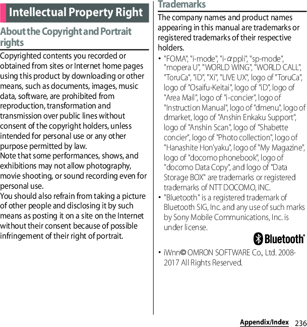 236Appendix/IndexAbout the Copyright and Portrait rightsCopyrighted contents you recorded or obtained from sites or Internet home pages using this product by downloading or other means, such as documents, images, music data, software, are prohibited from reproduction, transformation and transmission over public lines without consent of the copyright holders, unless intended for personal use or any other purpose permitted by law.Note that some performances, shows, and exhibitions may not allow photography, movie shooting, or sound recording even for personal use.You should also refrain from taking a picture of other people and disclosing it by such means as posting it on a site on the Internet without their consent because of possible infringement of their right of portrait.TrademarksThe company names and product names appearing in this manual are trademarks or registered trademarks of their respective holders.･&quot;FOMA&quot;, &quot;i-mode&quot;, &quot;i-αppli&quot;, &quot;sp-mode&quot;, &quot;mopera U&quot;, &quot;WORLD WING&quot;, &quot;WORLD CALL&quot;, &quot;ToruCa&quot;, &quot;iD&quot;, &quot;Xi&quot;, &quot;LIVE UX&quot;, logo of &quot;ToruCa&quot;, logo of &quot;Osaifu-Keitai&quot;, logo of &quot;iD&quot;, logo of &quot;Area Mail&quot;, logo of &quot;i-concier&quot;, logo of &quot;Instruction Manual&quot;, logo of &quot;dmenu&quot;, logo of dmarket, logo of &quot;Anshin Enkaku Support&quot;, logo of &quot;Anshin Scan&quot;, logo of &quot;Shabette concier&quot;, logo of &quot;Photo collection&quot;, logo of &quot;Hanashite Hon&apos;yaku&quot;, logo of &quot;My Magazine&quot;, logo of &quot;docomo phonebook&quot;, logo of &quot;docomo Data Copy&quot;, and logo of &quot;Data Storage BOX&quot; are trademarks or registered trademarks of NTT DOCOMO, INC.･&quot;Bluetooth&quot; is a registered trademark of Bluetooth SIG, Inc. and any use of such marks by Sony Mobile Communications, Inc. is under license.･iWnn© OMRON SOFTWARE Co., Ltd. 2008-2017 All Rights Reserved.Intellectual Property Right