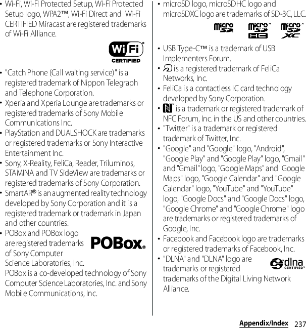 237Appendix/Index･Wi-Fi, Wi-Fi Protected Setup, Wi-Fi Protected Setup logo, WPA2™, Wi-Fi Direct and  Wi-Fi CERTIFIED Miracast are registered trademarks of Wi-Fi Alliance.･&quot;Catch Phone (Call waiting service)&quot; is a registered trademark of Nippon Telegraph and Telephone Corporation.･Xperia and Xperia Lounge are trademarks or registered trademarks of Sony Mobile Communications Inc.･PlayStation and DUALSHOCK are trademarks or registered trademarks or Sony Interactive Entertainment Inc.･Sony, X-Reality, FeliCa, Reader, Triluminos, STAMINA and TV SideView are trademarks or registered trademarks of Sony Corporation.･SmartAR® is an augmented reality technology developed by Sony Corporation and it is a registered trademark or trademark in Japan and other countries.･POBox and POBox logo are registered trademarks of Sony Computer Science Laboratories, Inc.POBox is a co-developed technology of Sony Computer Science Laboratories, Inc. and Sony Mobile Communications, Inc.･microSD logo, microSDHC logo and microSDXC logo are trademarks of SD-3C, LLC.･USB Type-C™ is a trademark of USB Implementers Forum.･ is a registered trademark of FeliCa Networks, Inc.･FeliCa is a contactless IC card technology developed by Sony Corporation.･ is a trademark or registered trademark of NFC Forum, Inc. in the US and other countries.･&quot;Twitter&quot; is a trademark or registered trademark of Twitter, Inc.･&quot;Google&quot; and &quot;Google&quot; logo, &quot;Android&quot;, &quot;Google Play&quot; and &quot;Google Play&quot; logo, &quot;Gmail&quot; and &quot;Gmail&quot; logo, &quot;Google Maps&quot; and &quot;Google Maps&quot; logo, &quot;Google Calendar&quot; and &quot;Google Calendar&quot; logo, &quot;YouTube&quot; and &quot;YouTube&quot; logo, &quot;Google Docs&quot; and &quot;Google Docs&quot; logo, &quot;Google Chrome&quot; and &quot;Google Chrome&quot; logo are trademarks or registered trademarks of Google, Inc.･Facebook and Facebook logo are trademarks or registered trademarks of Facebook, Inc.･&quot;DLNA&quot; and &quot;DLNA&quot; logo are trademarks or registered trademarks of the Digital Living Network Alliance.