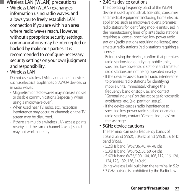 22Contents/Precautions■ Wireless LAN (WLAN) precautions･Wireless LAN (WLAN) exchanges information using radio waves, and allows you to freely establish LAN connection if you are within an area where radio waves reach. However, without appropriate security settings, communications may be intercepted or hacked by malicious parties. It is recommended to configure necessary security settings on your own judgment and responsibility.･Wireless LANDo not use wireless LAN near magnetic devices such as electrical appliances or AV/OA devices, or in radio waves.- Magnetism or radio waves may increase noises or disable communications (especially when using a microwave oven).- When used near TV, radio, etc., reception interference may occur, or channels on the TV screen may be disturbed.- If there are multiple wireless LAN access points nearby and the same channel is used, search may not work correctly.･2.4GHz device cautionsThe operating frequency band of the WLAN device is used by industrial, scientific, consumer and medical equipment including home electric appliances such as microwave ovens, premises radio stations for identifying mobile units used in the manufacturing lines of plants (radio stations requiring a license), specified low power radio stations (radio stations requiring no license) and amateur radio stations (radio stations requiring a license).- Before using the device, confirm that premises radio stations for identifying mobile units, specified low power radio stations and amateur radio stations are not being operated nearby.- If the device causes harmful radio interference to premises radio stations for identifying mobile units, immediately change the frequency band or stop use, and contact &quot;General Inquiries&quot; on the last page for crosstalk avoidance, etc. (e.g. partition setup).- If the device causes radio interference to specified low power radio stations or amateur radio stations, contact &quot;General Inquiries&quot; on the last page.･5GHz device cautionsThe terminal can use 3 frequency bands of 5.2GHz band (W52), 5.3GHz band (W53), 5.6 GHz band (W56).- 5.2GHz band (W52/36, 40, 44, 48 ch)- 5.3GHz band (W53/52, 56, 60, 64 ch)- 5.6GHz band (W56/100, 104, 108, 112, 116, 120, 124, 128, 132, 136, 140 ch)Using wireless LAN built-into the terminal in 5.2/5.3 GHz outside is prohibited by the Radio Law.