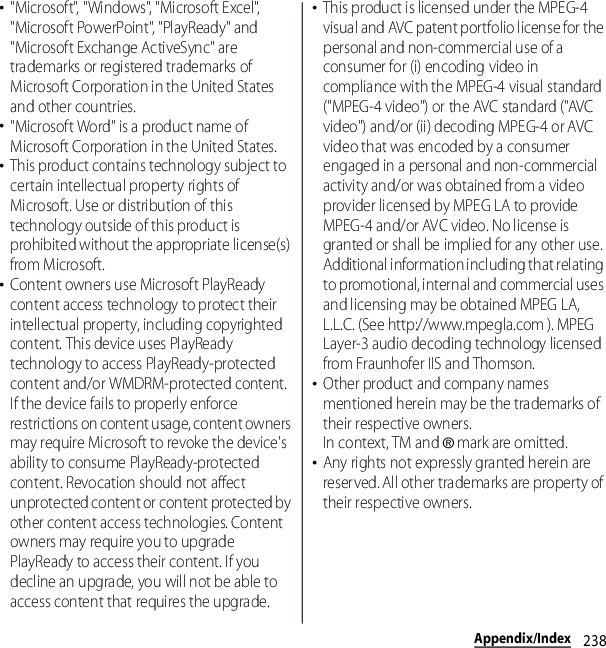238Appendix/Index･&quot;Microsoft&quot;, &quot;Windows&quot;, &quot;Microsoft Excel&quot;, &quot;Microsoft PowerPoint&quot;, &quot;PlayReady&quot; and &quot;Microsoft Exchange ActiveSync&quot; are trademarks or registered trademarks of Microsoft Corporation in the United States and other countries.･&quot;Microsoft Word&quot; is a product name of Microsoft Corporation in the United States.･This product contains technology subject to certain intellectual property rights of Microsoft. Use or distribution of this technology outside of this product is prohibited without the appropriate license(s) from Microsoft.･Content owners use Microsoft PlayReady content access technology to protect their intellectual property, including copyrighted content. This device uses PlayReady technology to access PlayReady-protected content and/or WMDRM-protected content. If the device fails to properly enforce restrictions on content usage, content owners may require Microsoft to revoke the device&apos;s ability to consume PlayReady-protected content. Revocation should not affect unprotected content or content protected by other content access technologies. Content owners may require you to upgrade PlayReady to access their content. If you decline an upgrade, you will not be able to access content that requires the upgrade.･This product is licensed under the MPEG-4 visual and AVC patent portfolio license for the personal and non-commercial use of a consumer for (i) encoding video in compliance with the MPEG-4 visual standard (&quot;MPEG-4 video&quot;) or the AVC standard (&quot;AVC video&quot;) and/or (ii) decoding MPEG-4 or AVC video that was encoded by a consumer engaged in a personal and non-commercial activity and/or was obtained from a video provider licensed by MPEG LA to provide MPEG-4 and/or AVC video. No license is granted or shall be implied for any other use. Additional information including that relating to promotional, internal and commercial uses and licensing may be obtained MPEG LA, L.L.C. (See http://www.mpegla.com ). MPEG Layer-3 audio decoding technology licensed from Fraunhofer IIS and Thomson.･Other product and company names mentioned herein may be the trademarks of their respective owners.In context, TM and ® mark are omitted.･Any rights not expressly granted herein are reserved. All other trademarks are property of their respective owners.