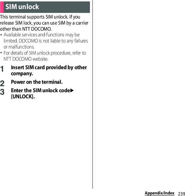 239Appendix/IndexThis terminal supports SIM unlock. If you release SIM lock, you can use SIM by a carrier other than NTT DOCOMO.･Available services and functions may be limited. DOCOMO is not liable to any failures or malfunctions.･For details of SIM unlock procedure, refer to NTT DOCOMO website.1Insert SIM card provided by other company.2Power on the terminal.3Enter the SIM unlock codeu[UNLOCK].SIM unlock