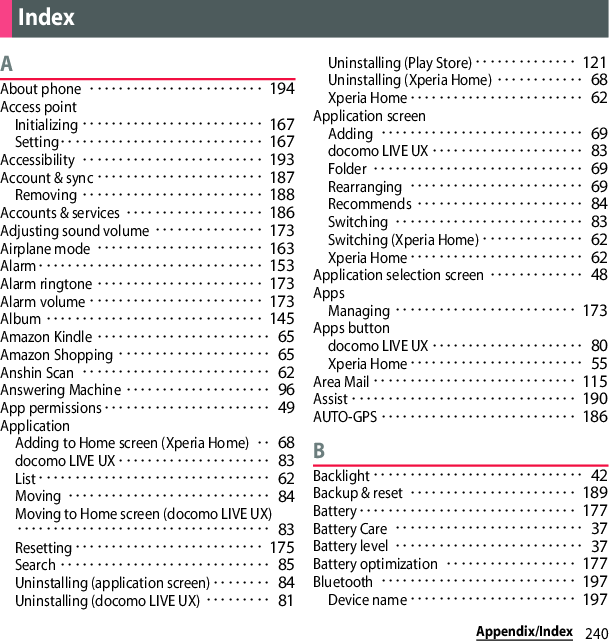 240Appendix/IndexAAbout phone････････････････････････ 194Access pointInitializing･････････････････････････ 167Setting････････････････････････････ 167Accessibility･････････････････････････ 193Account &amp; sync･･･････････････････････ 187Removing･････････････････････････ 188Accounts &amp; services･･･････････････････ 186Adjusting sound volume･･･････････････ 173Airplane mode･･･････････････････････ 163Alarm･･･････････････････････････････ 153Alarm ringtone･･･････････････････････ 173Alarm volume････････････････････････ 173Album･･････････････････････････････ 145Amazon Kindle････････････････････････ 65Amazon Shopping･････････････････････ 65Anshin Scan･･････････････････････････ 62Answering Machine････････････････････ 96App permissions･･･････････････････････ 49ApplicationAdding to Home screen (Xperia Home)･･ 68docomo LIVE UX･････････････････････ 83List････････････････････････････････ 62Moving････････････････････････････ 84Moving to Home screen (docomo LIVE UX)･･･････････････････････････････････ 83Resetting･･････････････････････････ 175Search･････････････････････････････ 85Uninstalling (application screen)････････ 84Uninstalling (docomo LIVE UX)･････････ 81Uninstalling (Play Store)･･････････････ 121Uninstalling (Xperia Home)････････････ 68Xperia Home････････････････････････ 62Application screenAdding････････････････････････････ 69docomo LIVE UX･････････････････････ 83Folder･････････････････････････････ 69Rearranging････････････････････････ 69Recommends･･･････････････････････ 84Switching･･････････････････････････ 83Switching (Xperia Home)･･････････････ 62Xperia Home････････････････････････ 62Application selection screen･････････････ 48AppsManaging･････････････････････････ 173Apps buttondocomo LIVE UX･････････････････････ 80Xperia Home････････････････････････ 55Area Mail････････････････････････････ 115Assist･･･････････････････････････････ 190AUTO-GPS･･･････････････････････････ 186BBacklight･････････････････････････････ 42Backup &amp; reset･･･････････････････････ 189Battery･･････････････････････････････ 177Battery Care･･････････････････････････ 37Battery level･･････････････････････････ 37Battery optimization･･････････････････ 177Bluetooth･･･････････････････････････ 197Device name･･･････････････････････ 197Index