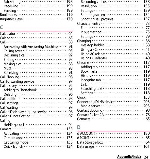 241Appendix/IndexPair setting････････････････････････ 198Receiving･････････････････････････ 199Sending･･･････････････････････････ 199Bookmarks･･････････････････････････ 119Brightness level･･････････････････････ 170CCalculator････････････････････････････ 64Calendar･････････････････････････････ 63Call･･････････････････････････････････ 88Answering with Answering Machine････ 91Calling screen･･･････････････････････ 93Declining a call･･････････････････････ 92Ending･････････････････････････････ 93Making a call････････････････････････ 88Mute･･････････････････････････････ 93Receiving･･････････････････････････ 91Call Blocking･･････････････････････････ 98Call forwarding service･･････････････････ 97Call history･･･････････････････････････ 95Adding to Phonebook････････････････ 95Deleting･･･････････････････････････ 96Call notification････････････････････････ 98Call settings･･･････････････････････････ 97Call Waiting･･･････････････････････････ 97Caller ID display request service･･････････ 98Caller ID notification････････････････････ 97CallingHolding a call･･･････････････････････ 94Camera･････････････････････････････ 133Activating･････････････････････････ 134Camera apps･･･････････････････････ 135Capturing mode････････････････････ 135Quick launch･･･････････････････････ 134Recording videos･･･････････････････ 138Resolution･････････････････････････ 135Settings･･･････････････････････････ 139Shooting screen････････････････････ 134Shooting still pictures･･･････････････ 137Character entry････････････････････････ 73Edit･･･････････････････････････････ 77Input method･･･････････････････････ 75Settings････････････････････････････ 79Charging･････････････････････････････ 36Desktop holder･･････････････････････ 38Using a PC･･････････････････････････ 41Using AC adapter････････････････････ 40Using DC adapter････････････････････ 40Chrome･････････････････････････････ 117Adding tab････････････････････････ 117Bookmarks････････････････････････ 119History････････････････････････････ 119Incognito tab･･････････････････････ 117Link･･････････････････････････････ 119Searching text･･････････････････････ 118Settings･･･････････････････････････ 118Clock･･･････････････････････････････ 153Connecting DLNA device･･･････････････ 203Media server･･･････････････････････ 203Contact docomo･･･････････････････････ 98Contact Picker 2.3･･････････････････････ 78Contacts･････････････････････････････ 65Dd ACCOUNT･･････････････････････････ 180d POINT･･････････････････････････････ 65Data Storage Box･･････････････････････ 64Data usage･･････････････････････････ 161