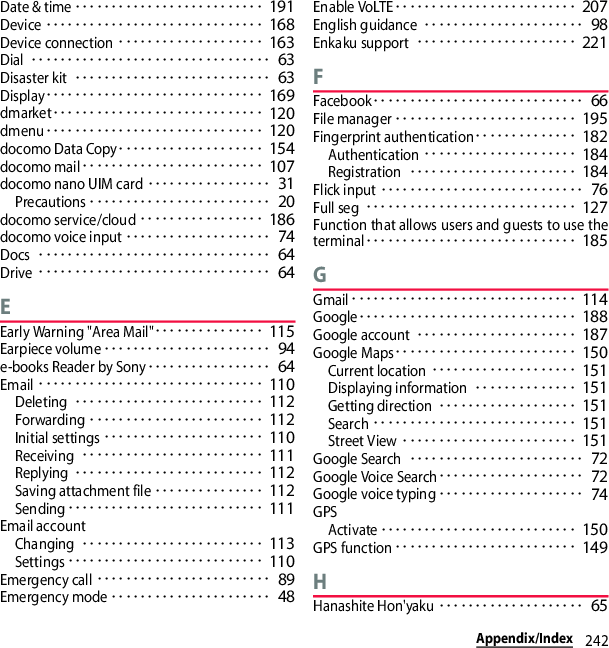 242Appendix/IndexDate &amp; time･･････････････････････････ 191Device･･････････････････････････････ 168Device connection････････････････････ 163Dial･････････････････････････････････ 63Disaster kit･･･････････････････････････ 63Display･･････････････････････････････ 169dmarket･････････････････････････････ 120dmenu･･････････････････････････････ 120docomo Data Copy････････････････････ 154docomo mail･････････････････････････ 107docomo nano UIM card･････････････････ 31Precautions･････････････････････････ 20docomo service/cloud･････････････････ 186docomo voice input････････････････････ 74Docs････････････････････････････････ 64Drive････････････････････････････････ 64EEarly Warning &quot;Area Mail&quot;･･･････････････ 115Earpiece volume･･･････････････････････ 94e-books Reader by Sony･････････････････ 64Email･･･････････････････････････････ 110Deleting･･････････････････････････ 112Forwarding････････････････････････ 112Initial settings･･････････････････････ 110Receiving･････････････････････････ 111Replying･･････････････････････････ 112Saving attachment file･･･････････････ 112Sending･･･････････････････････････ 111Email accountChanging･････････････････････････ 113Settings･･･････････････････････････ 110Emergency call････････････････････････ 89Emergency mode･･････････････････････ 48Enable VoLTE･････････････････････････ 207English guidance･･････････････････････ 98Enkaku support･･････････････････････ 221FFacebook･････････････････････････････ 66File manager･････････････････････････ 195Fingerprint authentication･･････････････ 182Authentication･････････････････････ 184Registration･･･････････････････････ 184Flick input････････････････････････････ 76Full seg･････････････････････････････ 127Function that allows users and guests to use theterminal･････････････････････････････ 185GGmail･･･････････････････････････････ 114Google･･････････････････････････････ 188Google account･･････････････････････ 187Google Maps･････････････････････････ 150Current location････････････････････ 151Displaying information･･････････････ 151Getting direction･･･････････････････ 151Search････････････････････････････ 151Street View････････････････････････ 151Google Search････････････････････････ 72Google Voice Search････････････････････ 72Google voice typing････････････････････ 74GPSActivate･･･････････････････････････ 150GPS function･････････････････････････ 149HHanashite Hon&apos;yaku････････････････････ 65