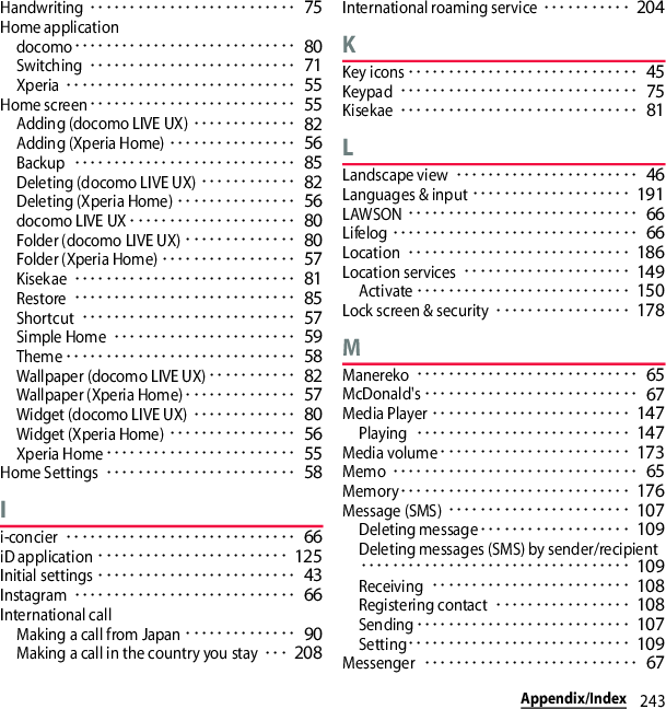 243Appendix/IndexHandwriting･･････････････････････････ 75Home applicationdocomo････････････････････････････ 80Switching･･････････････････････････ 71Xperia･････････････････････････････ 55Home screen･･････････････････････････ 55Adding (docomo LIVE UX)･････････････ 82Adding (Xperia Home)････････････････ 56Backup････････････････････････････ 85Deleting (docomo LIVE UX)････････････ 82Deleting (Xperia Home)･･･････････････ 56docomo LIVE UX･････････････････････ 80Folder (docomo LIVE UX)･･････････････ 80Folder (Xperia Home)･････････････････ 57Kisekae････････････････････････････ 81Restore････････････････････････････ 85Shortcut･･･････････････････････････ 57Simple Home･･･････････････････････ 59Theme･････････････････････････････ 58Wallpaper (docomo LIVE UX)･･･････････ 82Wallpaper (Xperia Home)･･････････････ 57Widget (docomo LIVE UX)･････････････ 80Widget (Xperia Home)････････････････ 56Xperia Home････････････････････････ 55Home Settings････････････････････････ 58Ii-concier･････････････････････････････ 66iD application････････････････････････ 125Initial settings･････････････････････････ 43Instagram････････････････････････････ 66International callMaking a call from Japan･･････････････ 90Making a call in the country you stay･･･ 208International roaming service･･･････････ 204KKey icons･････････････････････････････ 45Keypad･･････････････････････････････ 75Kisekae･･････････････････････････････ 81LLandscape view･･･････････････････････ 46Languages &amp; input････････････････････ 191LAWSON･････････････････････････････ 66Lifelog･･･････････････････････････････ 66Location････････････････････････････ 186Location services･････････････････････ 149Activate･･･････････････････････････ 150Lock screen &amp; security･････････････････ 178MManereko････････････････････････････ 65McDonald&apos;s･･･････････････････････････ 67Media Player･････････････････････････ 147Playing･･･････････････････････････ 147Media volume････････････････････････ 173Memo･･･････････････････････････････ 65Memory･････････････････････････････ 176Message (SMS)･･･････････････････････ 107Deleting message･･･････････････････ 109Deleting messages (SMS) by sender/recipient･･････････････････････････････････ 109Receiving･････････････････････････ 108Registering contact･････････････････ 108Sending･･･････････････････････････ 107Setting････････････････････････････ 109Messenger･･･････････････････････････ 67