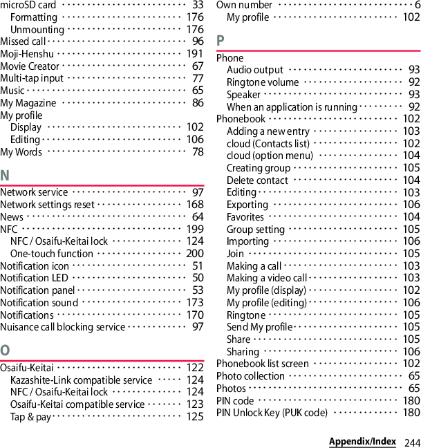 244Appendix/IndexmicroSD card･････････････････････････ 33Formatting････････････････････････ 176Unmounting･･･････････････････････ 176Missed call････････････････････････････ 96Moji-Henshu･････････････････････････ 191Movie Creator･････････････････････････ 67Multi-tap input････････････････････････ 77Music････････････････････････････････ 65My Magazine･････････････････････････ 86My profileDisplay･･･････････････････････････ 102Editing････････････････････････････ 106My Words････････････････････････････ 78NNetwork service･･･････････････････････ 97Network settings reset･････････････････ 168News････････････････････････････････ 64NFC････････････････････････････････ 199NFC / Osaifu-Keitai lock･･････････････ 124One-touch function･････････････････ 200Notification icon･･･････････････････････ 51Notification LED･･･････････････････････ 50Notification panel･･････････････････････ 53Notification sound････････････････････ 173Notifications･････････････････････････ 170Nuisance call blocking service････････････ 97OOsaifu-Keitai･････････････････････････ 122Kazashite-Link compatible service･････ 124NFC / Osaifu-Keitai lock･･････････････ 124Osaifu-Keitai compatible service･･･････ 123Tap &amp; pay･･････････････････････････ 125Own number･･･････････････････････････6My profile･････････････････････････ 102PPhoneAudio output･･･････････････････････ 93Ringtone volume････････････････････ 92Speaker････････････････････････････ 93When an application is running･････････ 92Phonebook･･････････････････････････ 102Adding a new entry･････････････････ 103cloud (Contacts list)･････････････････ 102cloud (option menu)････････････････ 104Creating group･････････････････････ 105Delete contact･････････････････････ 104Editing････････････････････････････ 103Exporting･････････････････････････ 106Favorites･･････････････････････････ 104Group setting･･････････････････････ 105Importing･････････････････････････ 106Join･･････････････････････････････ 105Making a call･･･････････････････････ 103Making a video call･･････････････････ 103My profile (display)･･････････････････ 102My profile (editing)･･････････････････ 106Ringtone･･････････････････････････ 105Send My profile･････････････････････ 105Share･････････････････････････････ 105Sharing･･･････････････････････････ 106Phonebook list screen･････････････････ 102Photo collection･･･････････････････････ 65Photos･･･････････････････････････････ 65PIN code････････････････････････････ 180PIN Unlock Key (PUK code)･････････････ 180