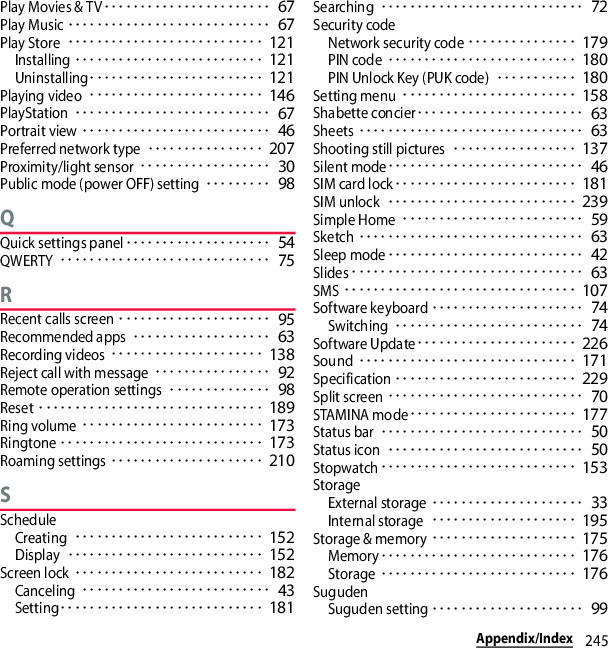 245Appendix/IndexPlay Movies &amp; TV･･･････････････････････ 67Play Music････････････････････････････ 67Play Store･･･････････････････････････ 121Installing･･････････････････････････ 121Uninstalling････････････････････････ 121Playing video････････････････････････ 146PlayStation･･･････････････････････････ 67Portrait view･･････････････････････････ 46Preferred network type････････････････ 207Proximity/light sensor･･････････････････ 30Public mode (power OFF) setting･････････ 98QQuick settings panel････････････････････ 54QWERTY･････････････････････････････ 75RRecent calls screen･････････････････････ 95Recommended apps･･･････････････････ 63Recording videos･････････････････････ 138Reject call with message････････････････ 92Remote operation settings･･････････････ 98Reset･･･････････････････････････････ 189Ring volume･････････････････････････ 173Ringtone････････････････････････････ 173Roaming settings･････････････････････ 210SScheduleCreating･･････････････････････････ 152Display･･･････････････････････････ 152Screen lock･･････････････････････････ 182Canceling･･････････････････････････ 43Setting････････････････････････････ 181Searching････････････････････････････ 72Security codeNetwork security code･･･････････････ 179PIN code･･････････････････････････ 180PIN Unlock Key (PUK code)･･･････････ 180Setting menu････････････････････････ 158Shabette concier･･･････････････････････ 63Sheets･･･････････････････････････････ 63Shooting still pictures･････････････････ 137Silent mode･･･････････････････････････ 46SIM card lock･････････････････････････ 181SIM unlock･･････････････････････････ 239Simple Home･････････････････････････ 59Sketch･･･････････････････････････････ 63Sleep mode･･･････････････････････････ 42Slides････････････････････････････････ 63SMS････････････････････････････････ 107Software keyboard･････････････････････ 74Switching･･････････････････････････ 74Software Update･･････････････････････ 226Sound･･････････････････････････････ 171Specification･････････････････････････ 229Split screen･･･････････････････････････ 70STAMINA mode･･･････････････････････ 177Status bar････････････････････････････ 50Status icon･･･････････････････････････ 50Stopwatch･･･････････････････････････ 153StorageExternal storage･････････････････････ 33Internal storage････････････････････ 195Storage &amp; memory････････････････････ 175Memory･･･････････････････････････ 176Storage･･･････････････････････････ 176SugudenSuguden setting･････････････････････ 99
