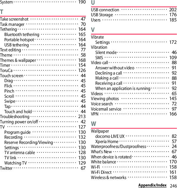 246Appendix/IndexSystem･･････････････････････････････ 190TTake screenshot･･･････････････････････ 47Task manager･････････････････････････ 70Tethering････････････････････････････ 164Bluetooth tethering･････････････････ 165Portable hotspot････････････････････ 164USB tethering･･････････････････････ 164Text editing･･･････････････････････････ 77Theme･･･････････････････････････････ 58Themes &amp; wallpaper･･･････････････････ 168Timer･･･････････････････････････････ 154ToruCa･･････････････････････････････ 126Touch screen･･････････････････････････ 44Drag･･･････････････････････････････ 45Flick･･･････････････････････････････ 45Pinch･･････････････････････････････ 45Scroll･･････････････････････････････ 45Swipe･･････････････････････････････ 45Tap････････････････････････････････ 44Touch and hold･･････････････････････ 44Troubleshooting･･････････････････････ 213Turning power on/off･･･････････････････ 42TV･････････････････････････････････ 127Program guide･････････････････････ 130Recording･････････････････････････ 132Reserve Recording/Viewing･･･････････ 130Settings･･･････････････････････････ 130TV antenna cable･･･････････････････ 128TV link････････････････････････････ 130Watching TV･･･････････････････････ 129Twitter･･･････････････････････････････ 67UUSB connection･･････････････････････ 202USB Storage･････････････････････････ 176Users･･･････････････････････････････ 185VVibrateSettings･･･････････････････････････ 172VibrationSilent mode･････････････････････････ 46SMS･･････････････････････････････ 109Video call･････････････････････････････ 88Answer without video････････････････ 91Declining a call･･････････････････････ 92Making a call････････････････････････ 88Receiving a call･･････････････････････ 91When an application is running･････････ 92Videos･･･････････････････････････････ 65Viewing photos･･････････････････････ 145Voice search･･････････････････････････ 72Voicemail service･･････････････････････ 97VPN････････････････････････････････ 166WWallpaperdocomo LIVE UX･････････････････････ 82Xperia Home････････････････････････ 57Waterproofness/Dustproofness･･･････････ 24What&apos;s New･･･････････････････････････ 67When device is rotated･･････････････････ 46White balance････････････････････････ 170Wi-Fi･･･････････････････････････････ 158Wi-Fi Direct･･････････････････････････ 161Wireless &amp; networks･･･････････････････ 158