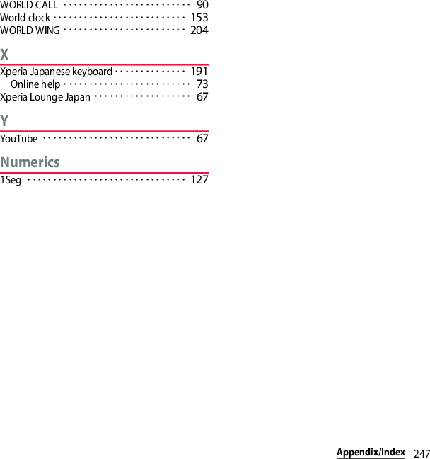 247Appendix/IndexWORLD CALL･････････････････････････ 90World clock･･････････････････････････ 153WORLD WING････････････････････････ 204XXperia Japanese keyboard･･････････････ 191Online help･････････････････････････ 73Xperia Lounge Japan･･･････････････････ 67YYouTube･････････････････････････････ 67Numerics1Seg･･･････････････････････････････ 127