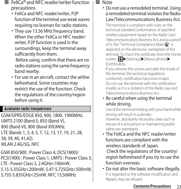 23Contents/Precautions■FeliCa® and NFC reader/writer function precautions･FeliCa and NFC reader/writer, P2P function of the terminal use weak waves requiring no licenses for radio stations.･They use 13.56 MHz frequency band. When the other FeliCa or NFC reader/writer, P2P function is used in the surroundings, keep the terminal away sufficiently from them. Before using, confirm that there are no radio stations using the same frequency band nearby.･For use in an aircraft, contact the airline beforehand. Some countries may restrict the use of the function. Check the regulations of the country/region before using it.■ Note･Do not use a remodeled terminal. Using a remodeled terminal violates the Radio Law/Telecommunications Business Act.The terminal is compliant with rules on the technical standard conformance of specified wireless equipment based on the Radio Law/Telecommunications Business Act, and as a proof of it, the &quot;Technical Compliance Mark  &quot; is depicted on the electronic nameplate of the terminal. To check the certificate, from the Home screen, u[Settings]u[About phone]u[Certificates].If you remove the screws and alter the inside of the terminal, the technical regulations conformity certification becomes invalid.Do not use the terminal with the certification invalid, as it is a violation of the Radio Law and Telecommunications Business Act.･Be careful when using the terminal while driving.Use of the terminal holding with your hand while driving will result in a penalty.However, absolutely necessary cases such as rescue of a sick person or maintaining public safety are exempted.･The FeliCa and the NFC reader/writer functions are compliant with the wireless standards of Japan.  Check the regulations of the country/region beforehand if you try to use the function overseas.･Do not alter the basic software illegally.It is regarded as the software modification and Repairs may be refused.GSM/GPRS/EDGE 850, 900, 1800, 1900MHz.UMTS 2100 (Band I), 850 (Band V),800 (Band VI), 800 (Band XIX)MHz.LTE (Bands 1, 3, 4, 5, 7, 12, 13, 17, 19, 21, 28, 38, 39, 40, 41,42).WLAN 2.4G/5G, NFCGSM 850/900 : Power Class 4, DCS(1800)/PCS(1900) : Power Class 1, UMTS : Power Class 3,LTE : Power Class 3, 2.4GHz&lt;100mW, 5.15-5.35GHz&lt;200mW, 5.47-5.725GHz&lt;500mW,5.735-5.835GHz&lt;25mW, NFC 13.56MHz