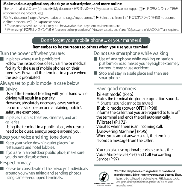 Don&apos;t forget your mobile phone ... or your manners!Remember to be courteous to others when you use your terminal.Turn the power off when you are:■In places where use is prohibitedFollow the instructions of each airline or medical facility for the use of mobile phones on their premises. Power off the terminal in a place where the use is prohibited.Always set to public mode in case below■DrivingUse of the terminal holding with your hand while driving will result in a penalty.However, absolutely necessary cases such as rescue of a sick person or maintaining public&apos;s safety are exempted.■In places such as theaters, cinemas, and art galleriesUsing the terminal in a public place, where you need to be quiet, annoys people around you.Keep your voice and ring tone down■Keep your voice down in quiet places like restaurants and hotel lobbies.■If you are in an outdoor public place, make sure you do not disturb others.Respect privacy■Please be considerate of the privacy of individuals around you when taking and sending photos using camera-equipped terminals.Do not use smartphone while walking■Use of smartphone while walking on station platform or road makes your eyesight extremely narrow. It may cause accident.■Stop and stay in a safe place and then use smartphone.Have good manners【Silent mode】 (P.46）Mutes the terminal ringtone or operation sounds.* Shutter sound cannot be muted.【Public mode (power OFF)】 (P.98)Informs the caller that you are required to turn off the terminal and ends the call automatically.【Vibrate】 (P.172)Vibrates when there is an incoming call.【Answering Machine】 (P.96)When you cannot answer a call, the terminal records a message from the caller.You can also use optional services such as the Voice Mail Service (P.97) and Call Forwarding Service (P.97).Make various applications, check your subscription, and more onlineThe terminal: dメニュー (dmenu) u[My docomo（お客様サポート） (My docomo (Customer support))]u[ドコモオンライン手続き (docomo online procedures)]PC: My docomo (https://www.nttdocomo.co.jp/mydocomo/ ) u Select the item in &quot;ドコモオンライン手続き (docomo online procedures)&quot; (in Japanese only)* There are cases where the site may not be available due to system maintenance, etc.* When using &quot;ドコモオンライン手続き (docomo online procedures)&quot;, &quot;Network security code&quot; and &quot;ID/password of d ACCOUNT&quot; are required.We collect old phones, etc. regardless of brands and manufacturers. Bring them to your nearest docomo Shop.* Items to be collected: mobile phones, PHS, battery packs, chargers, desktop holders (regardless of brands and manufacturers)