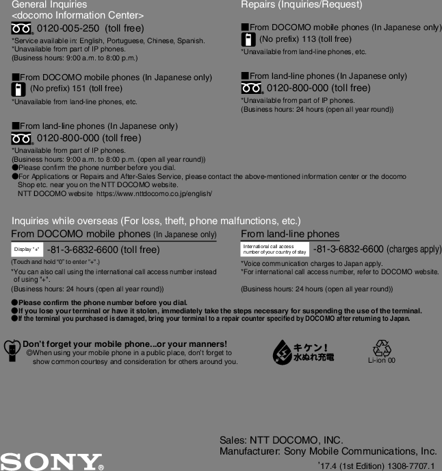 Sales: NTT DOCOMO, INC.Manufacturer: Sony Mobile Communications, Inc.17.4 (1st Edition) 1308-7707.1General Inquiries &lt;docomo Information Center&gt;0120-005-250  (toll free)*Service available in: English, Portuguese, Chinese, Spanish.*Unavailable from part of IP phones.(Business hours: 9:00 a.m. to 8:00 p.m.)■From DOCOMO mobile phones (In Japanese only)(No prefix) 151 (toll free)*Unavailable from land-line phones, etc.■From land-line phones (In Japanese only)0120-800-000 (toll free)*Unavailable from part of IP phones.(Business hours: 9:00 a.m. to 8:00 p.m. (open all year round))●Please confirm the phone number before you dial.●For Applications or Repairs and After-Sales Service, please contact the above-mentioned information center or the docomo   Shop etc. near you on the NTT DOCOMO website.  NTT DOCOMO website  https://www.nttdocomo.co.jp/english/Inquiries while overseas (For loss, theft, phone malfunctions, etc.)Display &quot;+&quot;-81-3-6832-6600 (toll free)Repairs (Inquiries/Request)■From DOCOMO mobile phones (In Japanese only)(No prefix) 113 (toll free)*Unavailable from land-line phones, etc.■From land-line phones (In Japanese only)0120-800-000 (toll free)*Unavailable from part of IP phones.(Business hours: 24 hours (open all year round))From land-line phonesInternational call access number of your country of stay-81-3-6832-6600 (charges apply)*Voice communication charges to Japan apply.*For international call access number, refer to DOCOMO website.●Please confirm the phone number before you dial.●If you lose your terminal or have it stolen, immediately take the steps necessary for suspending the use of the terminal.●If the terminal you purchased is damaged, bring your terminal to a repair counter specified by DOCOMO after returning to Japan.From DOCOMO mobile phones (In Japanese only)*You can also call using the international call access number instead of using &quot;+&quot;.(Business hours: 24 hours (open all year round)) (Business hours: 24 hours (open all year round))(Touch and hold “0” to enter &quot;+&quot;.)Don’t forget your mobile phone...or your manners!٧When using your mobile phone in a public place, don’t forget to show common courtesy and consideration for others around you. Li-ion 00