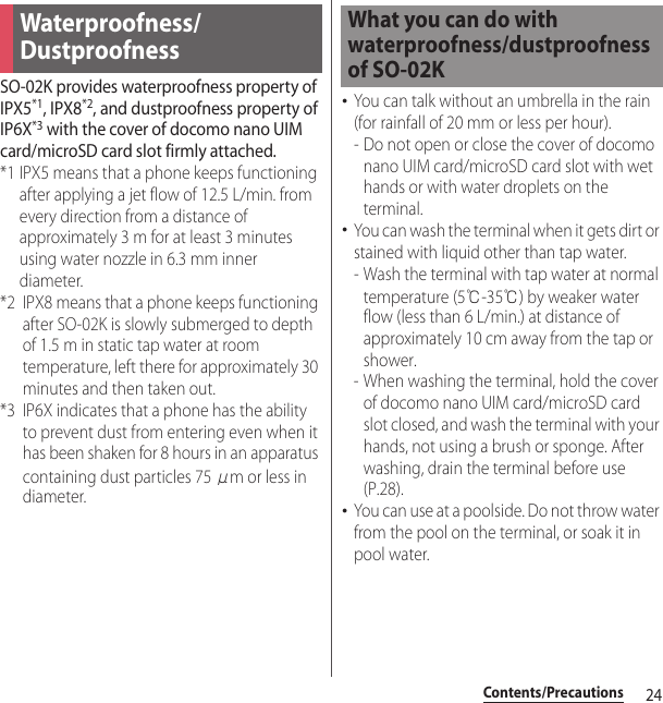 24Contents/PrecautionsSO-02K provides waterproofness property of IPX5*1, IPX8*2, and dustproofness property of IP6X*3 with the cover of docomo nano UIM card/microSD card slot firmly attached.*1 IPX5 means that a phone keeps functioning after applying a jet flow of 12.5 L/min. from every direction from a distance of approximately 3 m for at least 3 minutes using water nozzle in 6.3 mm inner diameter.*2 IPX8 means that a phone keeps functioning after SO-02K is slowly submerged to depth of 1.5 m in static tap water at room temperature, left there for approximately 30 minutes and then taken out.*3 IP6X indicates that a phone has the ability to prevent dust from entering even when it has been shaken for 8 hours in an apparatus containing dust particles 75 μm or less in diameter.･You can talk without an umbrella in the rain (for rainfall of 20 mm or less per hour).- Do not open or close the cover of docomo nano UIM card/microSD card slot with wet hands or with water droplets on the terminal.･You can wash the terminal when it gets dirt or stained with liquid other than tap water.- Wash the terminal with tap water at normal temperature (5℃-35℃) by weaker water flow (less than 6 L/min.) at distance of approximately 10 cm away from the tap or shower.- When washing the terminal, hold the cover of docomo nano UIM card/microSD card slot closed, and wash the terminal with your hands, not using a brush or sponge. After washing, drain the terminal before use (P.28).･You can use at a poolside. Do not throw water from the pool on the terminal, or soak it in pool water.Waterproofness/DustproofnessWhat you can do with waterproofness/dustproofness of SO-02K