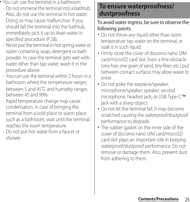 25Contents/Precautions･You can use the terminal in a bathroom.- Do not immerse the terminal into a bathtub. Also, do not use the terminal in hot water. Doing so may cause malfunction. If you should fall the terminal into the bathtub, immediately pick it up to drain water in specified procedure (P.28).- Never put the terminal in hot spring water or water containing soap, detergent or bath powder. In case the terminal gets wet with water other than tap water, wash it in the procedure above.- You can use the terminal within 2 hours in a bathroom where the temperature ranges between 5 and 45℃ and humidity ranges between 45 and 99%.- Rapid temperature change may cause condensation. In case of bringing the terminal from a cold place to warm place such as a bathroom, wait until the terminal reaches the room temperature.- Do not put hot water from a faucet or shower.To avoid water ingress, be sure to observe the following points.･Do not throw any liquid other than room temperature tap water on the terminal, or soak it in such liquid.･Firmly close the cover of docomo nano UIM card/microSD card slot. Even a fine obstacle (one hair, one grain of sand, tiny fiber, etc.) put between contact surfaces may allow water to enter.･Do not poke the earpiece/speaker, microphone/speaker, speaker, second microphone, headset jack, or USB Type-C™ jack with a sharp object.･Do not let the terminal fall. It may become scratched causing the waterproof/dustproof performance to degrade.･The rubber gasket on the inner side of the cover of docomo nano UIM card/microSD card slot plays an important role in keeping waterproof/dustproof performance. Do not remove or damage them. Also, prevent dust from adhering to them.To ensure waterproofness/dustproofness