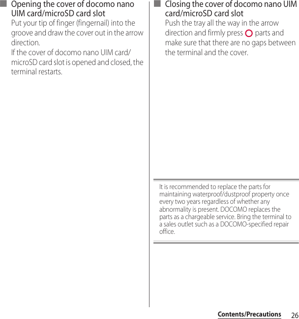 26Contents/Precautions■ Opening the cover of docomo nano UIM card/microSD card slotPut your tip of finger (fingernail) into the groove and draw the cover out in the arrow direction.If the cover of docomo nano UIM card/microSD card slot is opened and closed, the terminal restarts.■ Closing the cover of docomo nano UIM card/microSD card slotPush the tray all the way in the arrow direction and firmly press   parts and make sure that there are no gaps between the terminal and the cover.It is recommended to replace the parts for maintaining waterproof/dustproof property once every two years regardless of whether any abnormality is present. DOCOMO replaces the parts as a chargeable service. Bring the terminal to a sales outlet such as a DOCOMO-specified repair office.