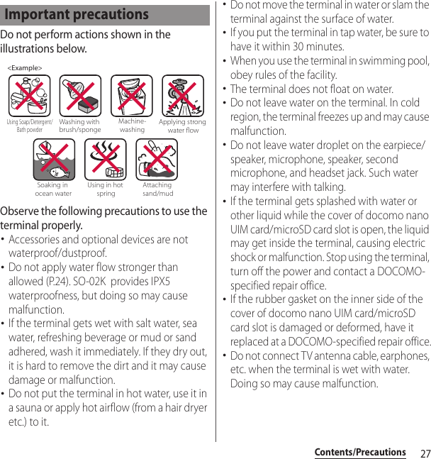 27Contents/PrecautionsDo not perform actions shown in the illustrations below.Observe the following precautions to use the terminal properly.･Accessories and optional devices are not waterproof/dustproof.･Do not apply water flow stronger than allowed (P.24). SO-02K  provides IPX5 waterproofness, but doing so may cause malfunction.･If the terminal gets wet with salt water, sea water, refreshing beverage or mud or sand adhered, wash it immediately. If they dry out, it is hard to remove the dirt and it may cause damage or malfunction.･Do not put the terminal in hot water, use it in a sauna or apply hot airflow (from a hair dryer etc.) to it.･Do not move the terminal in water or slam the terminal against the surface of water.･If you put the terminal in tap water, be sure to have it within 30 minutes.･When you use the terminal in swimming pool, obey rules of the facility.･The terminal does not float on water.･Do not leave water on the terminal. In cold region, the terminal freezes up and may cause malfunction.･Do not leave water droplet on the earpiece/speaker, microphone, speaker, second microphone, and headset jack. Such water may interfere with talking.･If the terminal gets splashed with water or other liquid while the cover of docomo nano UIM card/microSD card slot is open, the liquid may get inside the terminal, causing electric shock or malfunction. Stop using the terminal, turn off the power and contact a DOCOMO-specified repair office.･If the rubber gasket on the inner side of the cover of docomo nano UIM card/microSD card slot is damaged or deformed, have it replaced at a DOCOMO-specified repair office.･Do not connect TV antenna cable, earphones, etc. when the terminal is wet with water. Doing so may cause malfunction.Important precautions&lt;Example&gt;Washing with brush/spongeUsing Soap/Detergent/Bath powderMachine-washingApplying strong water owSoaking in ocean waterUsing in hot springAttaching sand/mud