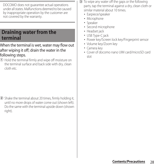 28Contents/PrecautionsDOCOMO does not guarantee actual operations under all states. Malfunctions deemed to be caused by inappropriate operation by the customer are not covered by the warranty.When the terminal is wet, water may flow out after wiping it off; drain the water in the following steps.aHold the terminal firmly and wipe off moisture on the terminal surface and back side with dry, clean cloth etc.bShake the terminal about 20 times, firmly holding it, until no more drops of water come out (shown left). Do the same with the terminal upside down (shown right).cTo wipe any water off the gaps or the following parts, tap the terminal against a dry, clean cloth or similar material about 10 times.･Earpiece/speaker･Microphone･Speaker･Second microphone･Headset jack･USB Type-C jack･Power key/Screen lock key/Fingerprint sensor･Volume key/Zoom key･Camera key･Cover of docomo nano UIM card/microSD card slotDraining water from the terminal