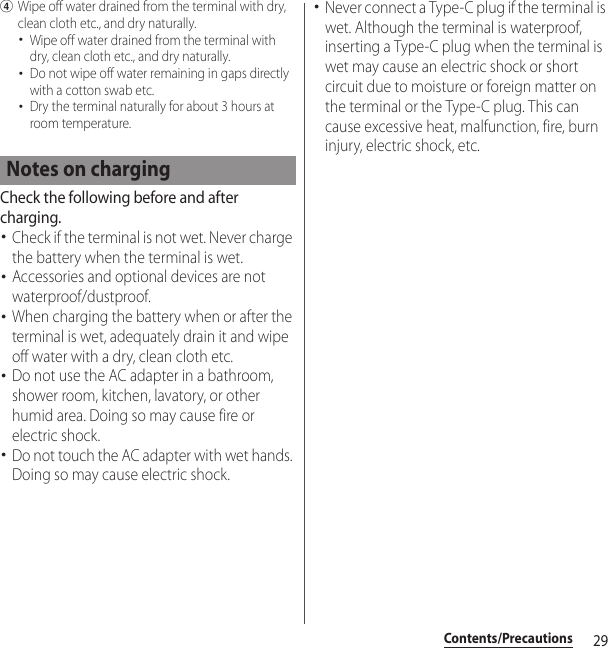 29Contents/PrecautionsdWipe off water drained from the terminal with dry, clean cloth etc., and dry naturally.･Wipe off water drained from the terminal with dry, clean cloth etc., and dry naturally.･Do not wipe off water remaining in gaps directly with a cotton swab etc.･Dry the terminal naturally for about 3 hours at room temperature.Check the following before and after charging.･Check if the terminal is not wet. Never charge the battery when the terminal is wet.･Accessories and optional devices are not waterproof/dustproof.･When charging the battery when or after the terminal is wet, adequately drain it and wipe off water with a dry, clean cloth etc.･Do not use the AC adapter in a bathroom, shower room, kitchen, lavatory, or other humid area. Doing so may cause fire or electric shock.･Do not touch the AC adapter with wet hands. Doing so may cause electric shock.･Never connect a Type-C plug if the terminal is wet. Although the terminal is waterproof, inserting a Type-C plug when the terminal is wet may cause an electric shock or short circuit due to moisture or foreign matter on the terminal or the Type-C plug. This can cause excessive heat, malfunction, fire, burn injury, electric shock, etc.Notes on charging