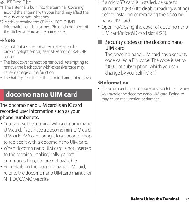 31Before Using the TerminalxUSB Type-C jack*1 The antenna is built into the terminal. Covering around the antenna with your hand may affect the quality of communications.*2 A sticker bearing the CE mark, FCC ID, IMEI information, etc. is attached. Please do not peel off the sticker or remove the nameplate.❖Note･Do not put a sticker or other material on the proximity/light sensor, laser AF sensor, or RGBC-IR sensor.･The back cover cannot be removed. Attempting to remove the back cover with excessive force may cause damage or malfunction.･The battery is built into the terminal and not removal.The docomo nano UIM card is an IC card recorded user information such as your phone number etc.･You can use the terminal with a docomo nano UIM card. If you have a docomo mini UIM card, UIM, or FOMA card, bring it to a docomo Shop to replace it with a docomo nano UIM card.･When docomo nano UIM card is not inserted to the terminal, making calls, packet communication, etc. are not available.･For details on the docomo nano UIM card, refer to the docomo nano UIM card manual or NTT DOCOMO website.･If a microSD card is installed, be sure to unmount it (P.35) (to disable reading/writing) before installing or removing the docomo nano UIM card.･Opening/closing the cover of docomo nano UIM card/microSD card slot (P.25).■ Security codes of the docomo nano UIM cardThe docomo nano UIM card has a security code called a PIN code. The code is set to &quot;0000&quot; at subscription, which you can change by yourself (P.181).❖Information･Please be careful not to touch or scratch the IC when you handle the docomo nano UIM card. Doing so may cause malfunction or damage.docomo nano UIM card