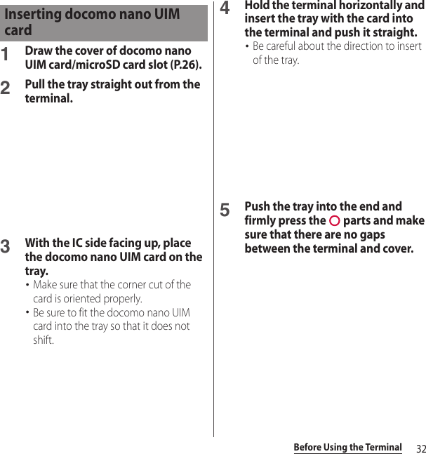 32Before Using the Terminal1Draw the cover of docomo nano UIM card/microSD card slot (P.26).2Pull the tray straight out from the terminal.3With the IC side facing up, place the docomo nano UIM card on the tray.･Make sure that the corner cut of the card is oriented properly.･Be sure to fit the docomo nano UIM card into the tray so that it does not shift.4Hold the terminal horizontally and insert the tray with the card into the terminal and push it straight.･Be careful about the direction to insert of the tray.5Push the tray into the end and firmly press the   parts and make sure that there are no gaps between the terminal and cover.Inserting docomo nano UIM card