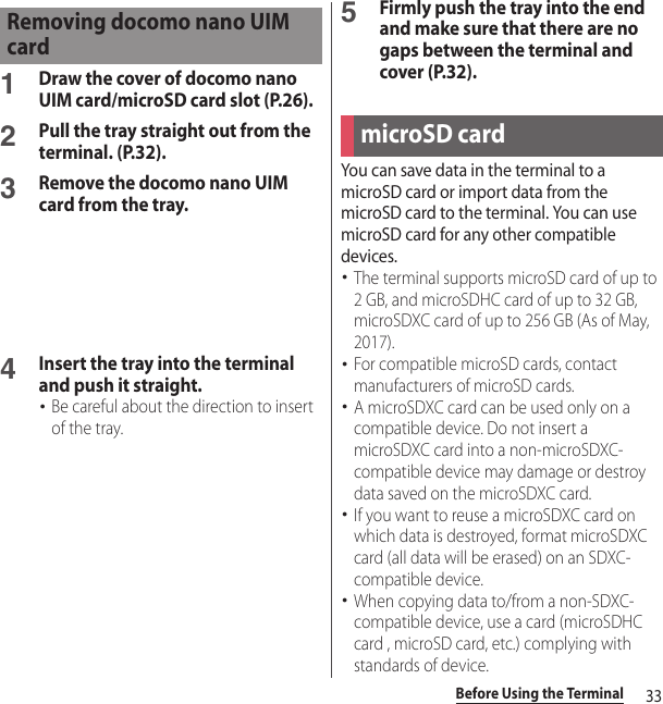 33Before Using the Terminal1Draw the cover of docomo nano UIM card/microSD card slot (P.26).2Pull the tray straight out from the terminal. (P.32).3Remove the docomo nano UIM card from the tray.4Insert the tray into the terminal and push it straight.･Be careful about the direction to insert of the tray.5Firmly push the tray into the end and make sure that there are no gaps between the terminal and cover (P.32).You can save data in the terminal to a microSD card or import data from the microSD card to the terminal. You can use microSD card for any other compatible devices.･The terminal supports microSD card of up to 2 GB, and microSDHC card of up to 32 GB, microSDXC card of up to 256 GB (As of May, 2017).･For compatible microSD cards, contact manufacturers of microSD cards.･A microSDXC card can be used only on a compatible device. Do not insert a microSDXC card into a non-microSDXC-compatible device may damage or destroy data saved on the microSDXC card.･If you want to reuse a microSDXC card on which data is destroyed, format microSDXC card (all data will be erased) on an SDXC-compatible device.･When copying data to/from a non-SDXC-compatible device, use a card (microSDHC card , microSD card, etc.) complying with standards of device.Removing docomo nano UIM cardmicroSD card