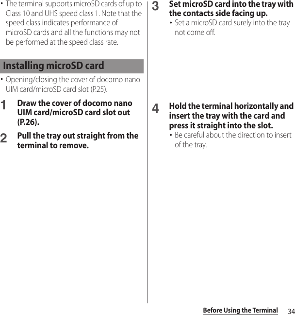 34Before Using the Terminal･The terminal supports microSD cards of up to Class 10 and UHS speed class 1. Note that the speed class indicates performance of microSD cards and all the functions may not be performed at the speed class rate.･Opening/closing the cover of docomo nano UIM card/microSD card slot (P.25).1Draw the cover of docomo nano UIM card/microSD card slot out (P.26).2Pull the tray out straight from the terminal to remove.3Set microSD card into the tray with the contacts side facing up.･Set a microSD card surely into the tray not come off.4Hold the terminal horizontally and insert the tray with the card and press it straight into the slot.･Be careful about the direction to insert of the tray.Installing microSD card