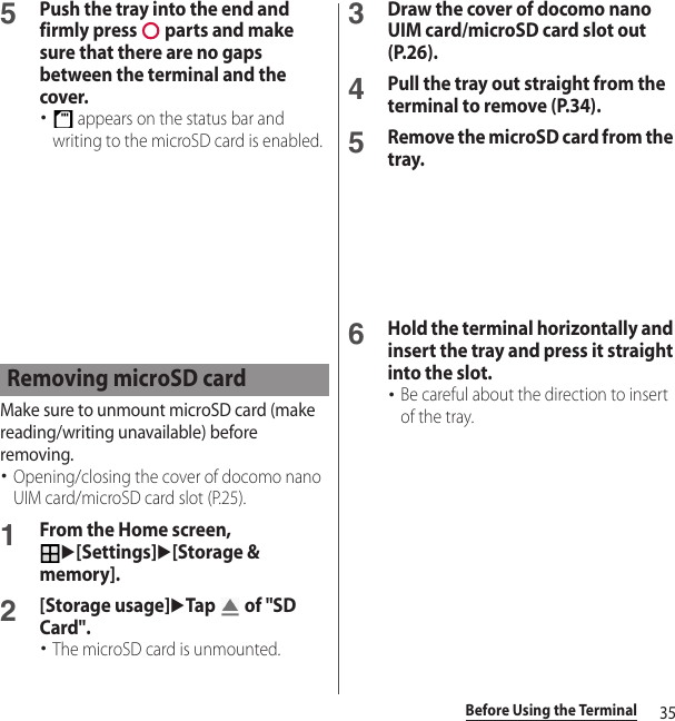 35Before Using the Terminal5Push the tray into the end and firmly press   parts and make sure that there are no gaps between the terminal and the cover.･ appears on the status bar and writing to the microSD card is enabled.Make sure to unmount microSD card (make reading/writing unavailable) before removing.･Opening/closing the cover of docomo nano UIM card/microSD card slot (P.25).1From the Home screen, u[Settings]u[Storage &amp; memory].2[Storage usage]uTap   of &quot;SD Card&quot;.･The microSD card is unmounted.3Draw the cover of docomo nano UIM card/microSD card slot out (P.26).4Pull the tray out straight from the terminal to remove (P.34).5Remove the microSD card from the tray.6Hold the terminal horizontally and insert the tray and press it straight into the slot.･Be careful about the direction to insert of the tray.Removing microSD card