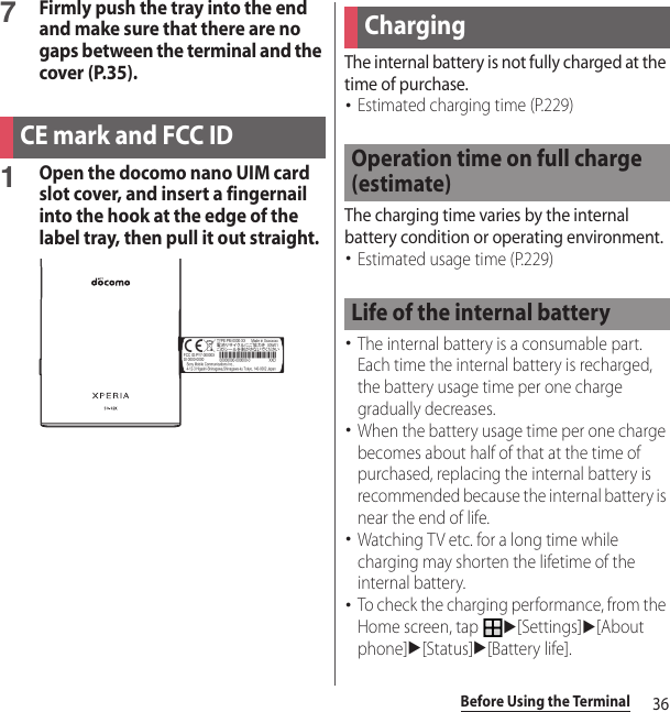 36Before Using the Terminal7Firmly push the tray into the end and make sure that there are no gaps between the terminal and the cover (P.35).1Open the docomo nano UIM card slot cover, and insert a fingernail into the hook at the edge of the label tray, then pull it out straight.The internal battery is not fully charged at the time of purchase.･Estimated charging time (P.229)The charging time varies by the internal battery condition or operating environment.･Estimated usage time (P.229)･The internal battery is a consumable part. Each time the internal battery is recharged, the battery usage time per one charge gradually decreases.･When the battery usage time per one charge becomes about half of that at the time of purchased, replacing the internal battery is recommended because the internal battery is near the end of life.･Watching TV etc. for a long time while charging may shorten the lifetime of the internal battery.･To check the charging performance, from the Home screen, tap u[Settings]u[About phone]u[Status]u[Battery life].CE mark and FCC IDChargingOperation time on full charge (estimate)Life of the internal battery
