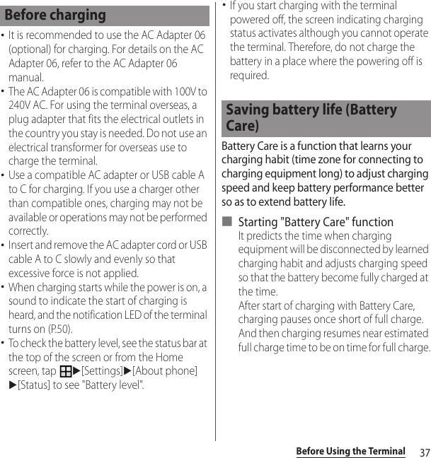 37Before Using the Terminal･It is recommended to use the AC Adapter 06 (optional) for charging. For details on the AC Adapter 06, refer to the AC Adapter 06 manual.･The AC Adapter 06 is compatible with 100V to 240V AC. For using the terminal overseas, a plug adapter that fits the electrical outlets in the country you stay is needed. Do not use an electrical transformer for overseas use to charge the terminal.･Use a compatible AC adapter or USB cable A to C for charging. If you use a charger other than compatible ones, charging may not be available or operations may not be performed correctly.･Insert and remove the AC adapter cord or USB cable A to C slowly and evenly so that excessive force is not applied.･When charging starts while the power is on, a sound to indicate the start of charging is heard, and the notification LED of the terminal turns on (P.50).･To check the battery level, see the status bar at the top of the screen or from the Home screen, tap u[Settings]u[About phone]u[Status] to see &quot;Battery level&quot;.･If you start charging with the terminal powered off, the screen indicating charging status activates although you cannot operate the terminal. Therefore, do not charge the battery in a place where the powering off is required.Battery Care is a function that learns your charging habit (time zone for connecting to charging equipment long) to adjust charging speed and keep battery performance better so as to extend battery life.■ Starting &quot;Battery Care&quot; functionIt predicts the time when charging equipment will be disconnected by learned charging habit and adjusts charging speed so that the battery become fully charged at the time.After start of charging with Battery Care, charging pauses once short of full charge. And then charging resumes near estimated full charge time to be on time for full charge.Before chargingSaving battery life (Battery Care)