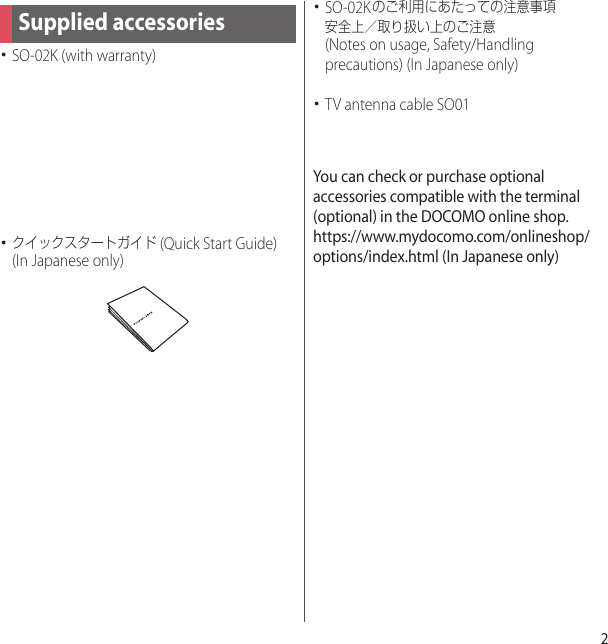 2･SO-02K (with warranty)･クイックスタートガイド (Quick Start Guide) (In Japanese only)･SO-02Kのご利用にあたっての注意事項安全上／取り扱い上のご注意 (Notes on usage, Safety/Handling precautions) (In Japanese only)･TV antenna cable SO01You can check or purchase optional accessories compatible with the terminal (optional) in the DOCOMO online shop.https://www.mydocomo.com/onlineshop/options/index.html (In Japanese only)Supplied accessories