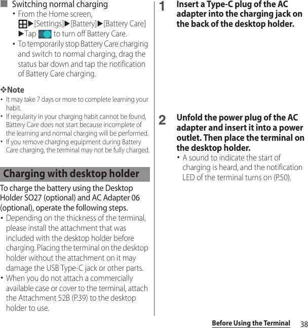 38Before Using the Terminal■ Switching normal charging･From the Home screen, u[Settings]u[Battery]u[Battery Care]uTap   to turn off Battery Care.･To temporarily stop Battery Care charging and switch to normal charging, drag the status bar down and tap the notification of Battery Care charging.❖Note･It may take 7 days or more to complete learning your habit.･If regularity in your charging habit cannot be found, Battery Care does not start because incomplete of the learning and normal charging will be performed.･If you remove charging equipment during Battery Care charging, the terminal may not be fully charged.To charge the battery using the Desktop Holder SO27 (optional) and AC Adapter 06 (optional), operate the following steps.･Depending on the thickness of the terminal, please install the attachment that was included with the desktop holder before charging. Placing the terminal on the desktop holder without the attachment on it may damage the USB Type-C jack or other parts.･When you do not attach a commercially available case or cover to the terminal, attach the Attachment 52B (P.39) to the desktop holder to use.1Insert a Type-C plug of the AC adapter into the charging jack on the back of the desktop holder.2Unfold the power plug of the AC adapter and insert it into a power outlet. Then place the terminal on the desktop holder.･A sound to indicate the start of charging is heard, and the notification LED of the terminal turns on (P.50).Charging with desktop holder