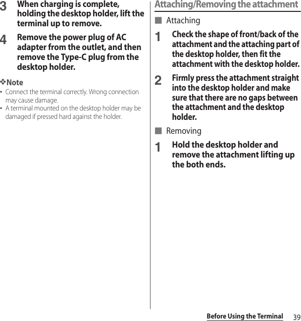 39Before Using the Terminal3When charging is complete, holding the desktop holder, lift the terminal up to remove. 4Remove the power plug of AC adapter from the outlet, and then remove the Type-C plug from the desktop holder.❖Note･Connect the terminal correctly. Wrong connection may cause damage.･A terminal mounted on the desktop holder may be damaged if pressed hard against the holder.Attaching/Removing the attachment■ Attaching1Check the shape of front/back of the attachment and the attaching part of the desktop holder, then fit the attachment with the desktop holder.2Firmly press the attachment straight into the desktop holder and make sure that there are no gaps between the attachment and the desktop holder.■ Removing1Hold the desktop holder and remove the attachment lifting up the both ends.